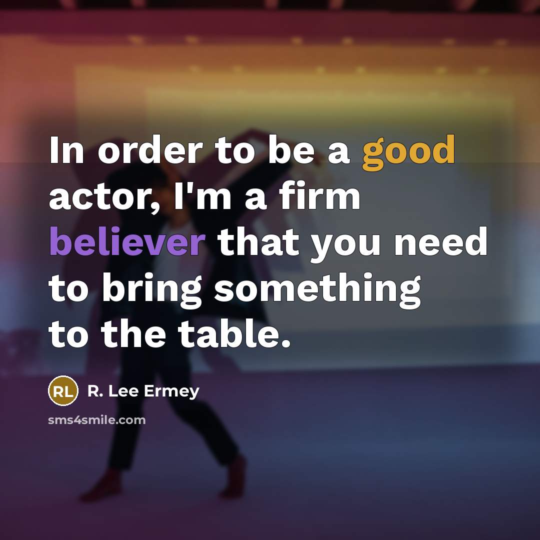 “In order to be a good actor, I'm a firm believer that you need to bring something to the table.” quote by R. Lee Ermey
