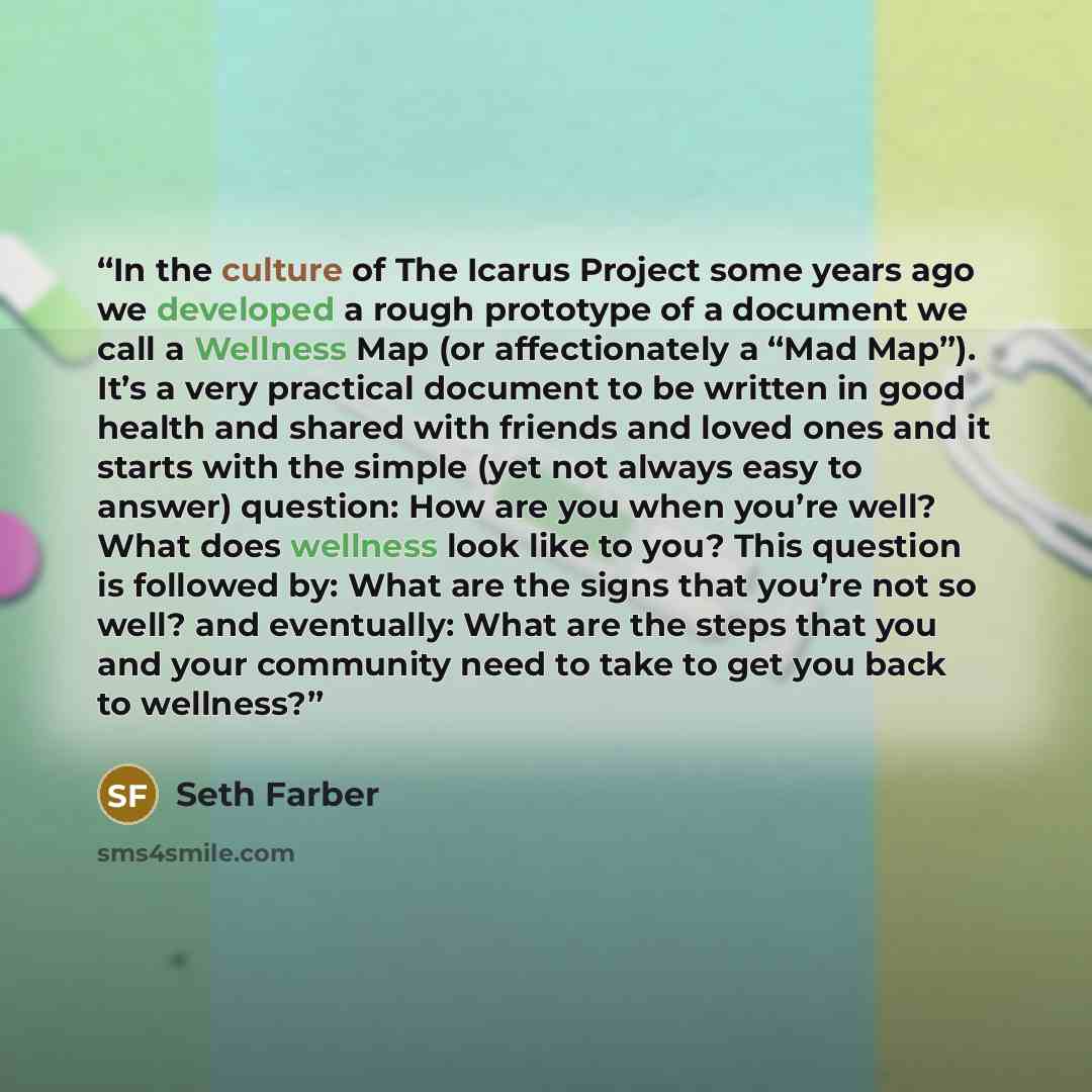 “In the culture of The Icarus Project some years ago we developed a rough prototype of a document we call a Wellness Map (or affectionately a “Mad Map”). It’s a very practical document to be written in good health and shared with friends and loved ones and it starts with the simple (yet not always…” quote by Seth Farber