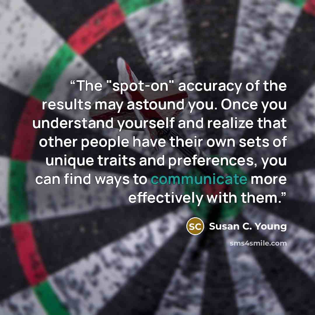 “The "spot-on" accuracy of the results may astound you. Once you understand yourself and realize that other people have their own sets of unique traits and preferences, you can find ways to communicate more effectively with them.” quote by Susan C. Young