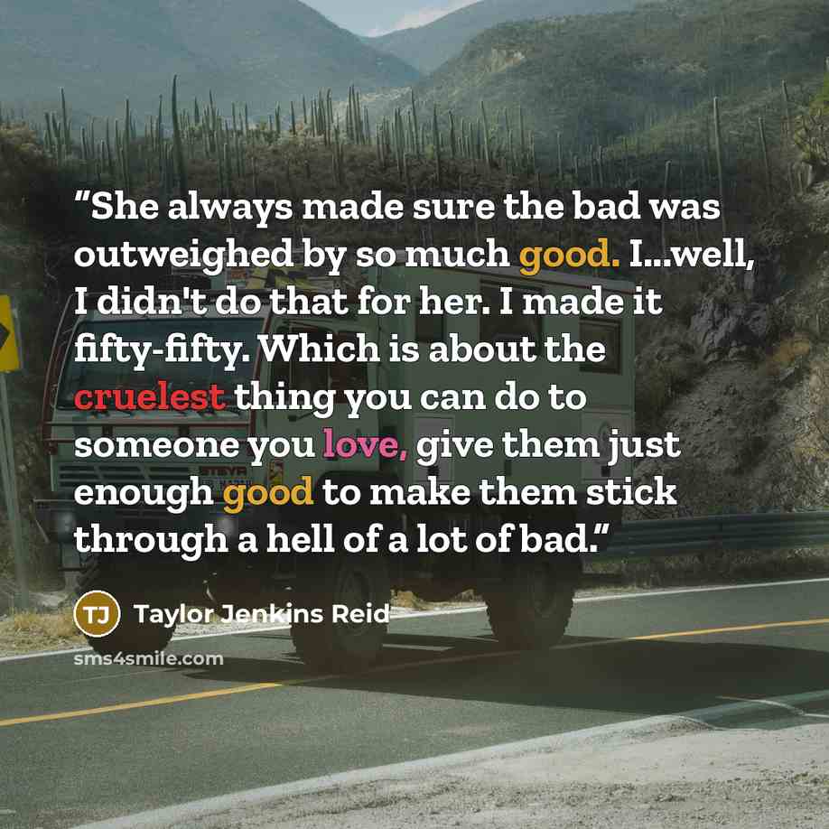 “She always made sure the bad was outweighed by so much good. I...well, I didn't do that for her. I made it fifty-fifty. Which is about the cruelest thing you can do to someone you love, give them just enough good to make them stick through a hell of a lot of bad.” quote by Taylor Jenkins Reid