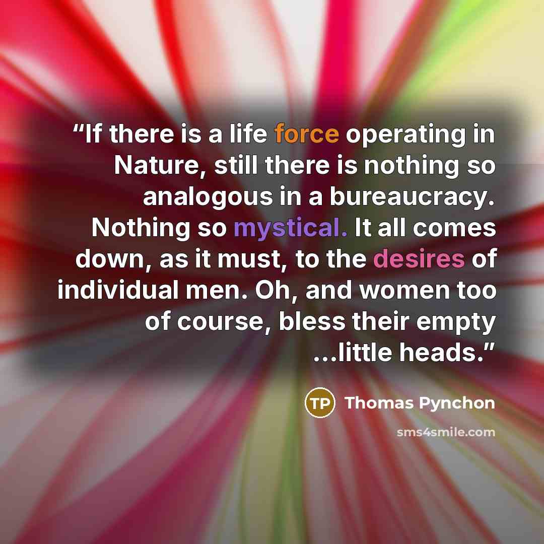 “If there is a life force operating in Nature, still there is nothing so analogous in a bureaucracy. Nothing so mystical. It all comes down, as it must, to the desires of individual men. Oh, and women too of course, bless their empty ...little heads.” quote by Thomas Pynchon