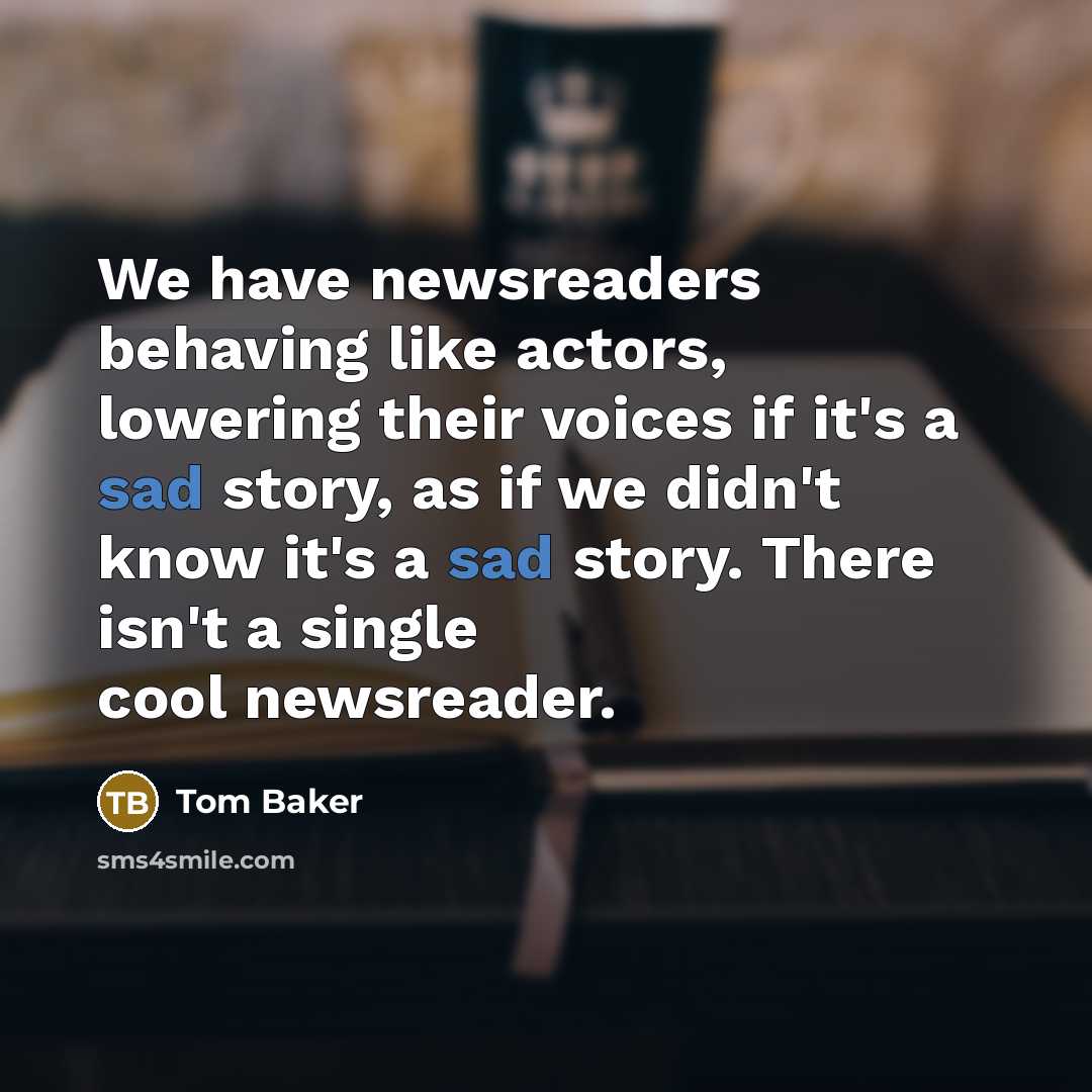 “We have newsreaders behaving like actors, lowering their voices if it's a sad story, as if we didn't know it's a sad story. There isn't a single cool newsreader.” quote by Tom Baker