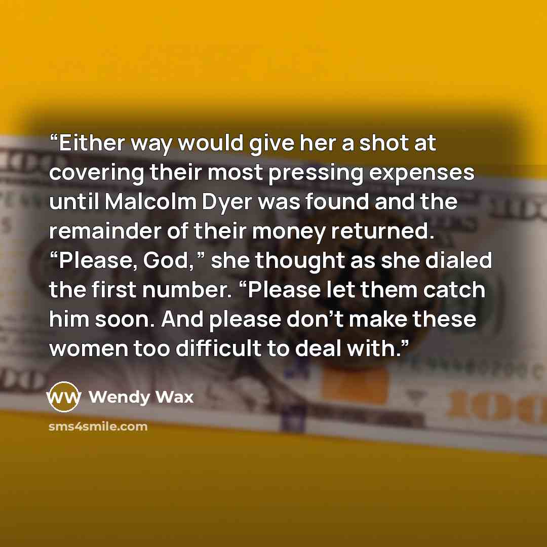 “Either way would give her a shot at covering their most pressing expenses until Malcolm Dyer was found and the remainder of their money returned. “Please, God,” she thought as she dialed the first number. “Please let them catch him soon. And please don’t make these women too difficult to deal with.” quote by Wendy Wax