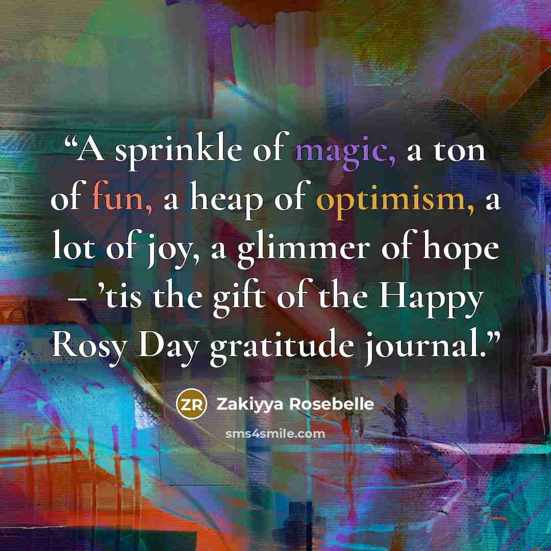 “A sprinkle of magic, a ton of fun, a heap of optimism, a lot of joy, a glimmer of hope – ’tis the gift of the Happy Rosy Day gratitude journal.” quote by Zakiyya Rosebelle