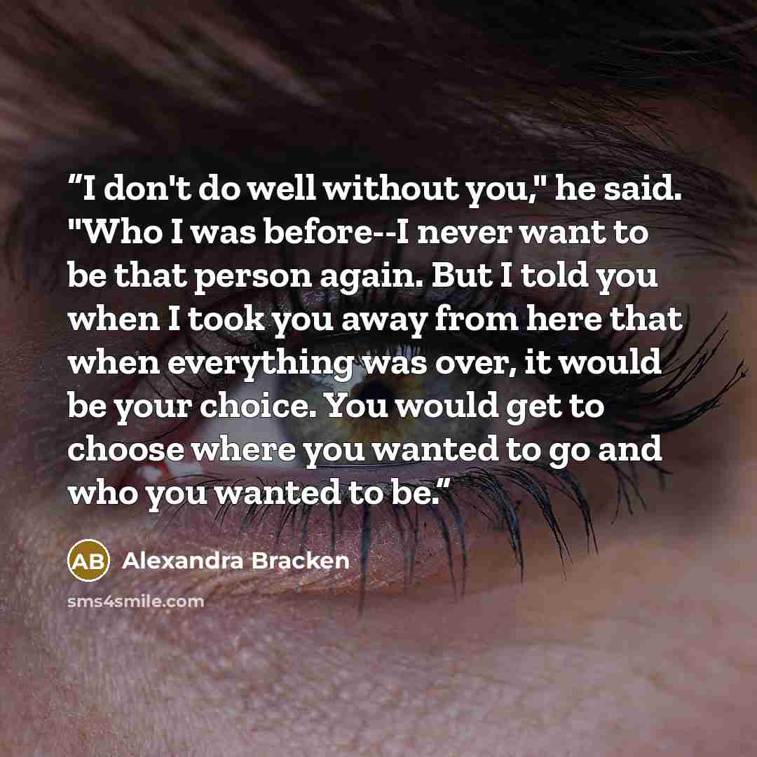 “I don't do well without you," he said. "Who I was before--I never want to be that person again. But I told you when I took you away from here that when everything was over, it would be your choice. You would get to choose where you wanted to go and who you wanted to be.” quote by Alexandra Bracken