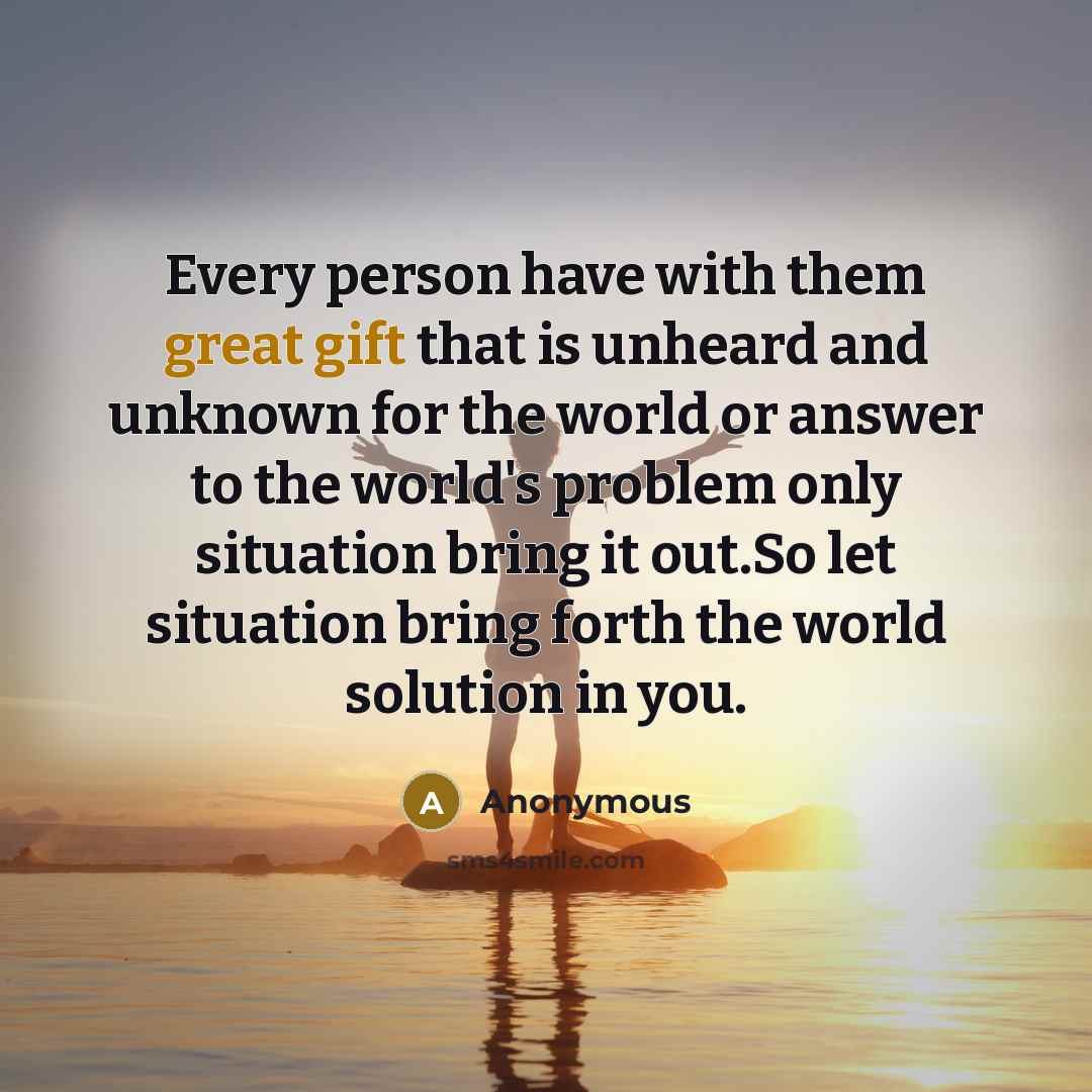“Every person have with them great gift that is unheard and unknown for the world or answer to the world's problem only situation bring it out.So let situation bring forth the world solution in you.” quote by Anonymous