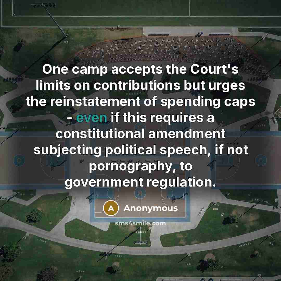 “One camp accepts the Court's limits on contributions but urges the reinstatement of spending caps - even if this requires a constitutional amendment subjecting political speech, if not pornography, to government regulation.” quote by Anonymous