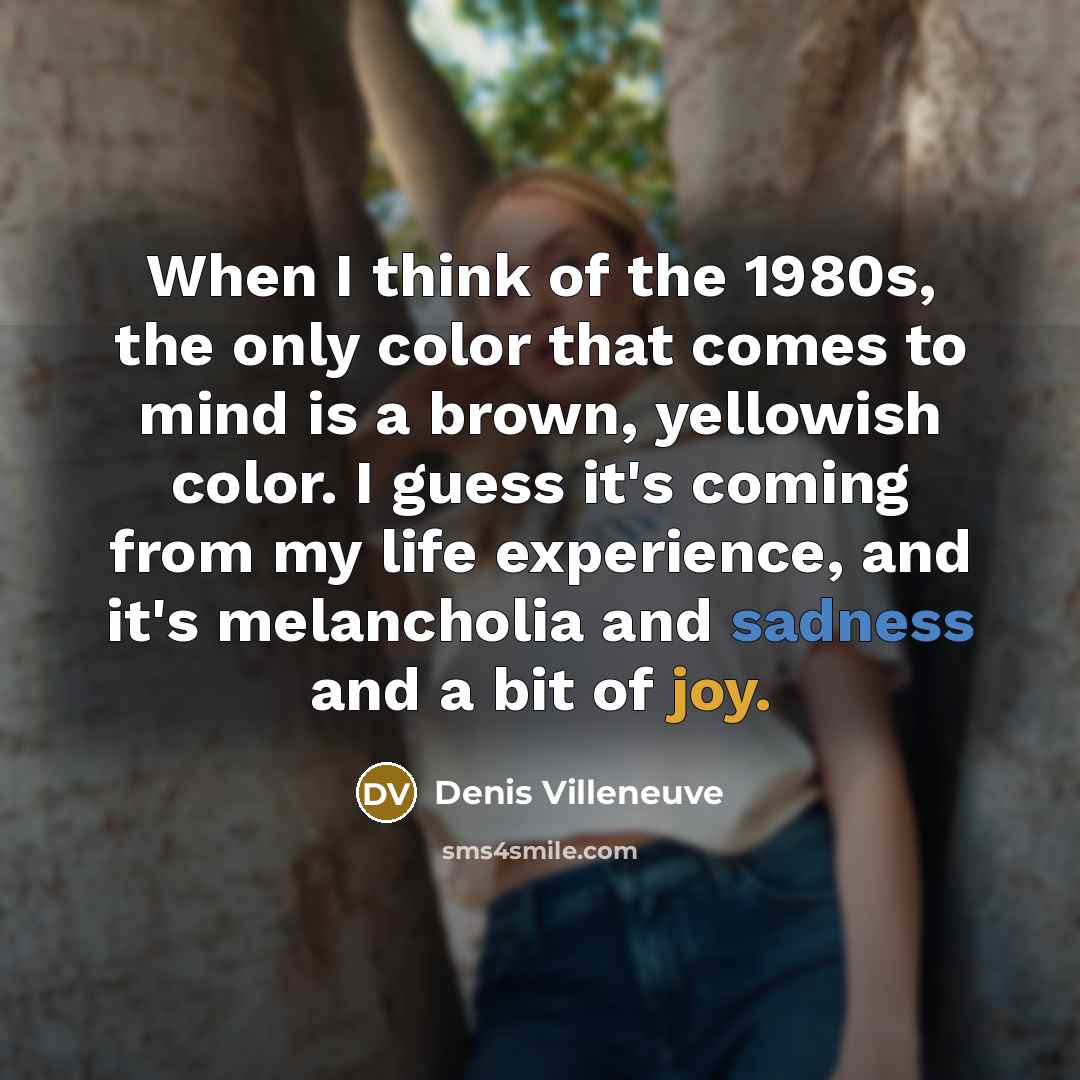 “When I think of the 1980s, the only color that comes to mind is a brown, yellowish color. I guess it's coming from my life experience, and it's melancholia and sadness and a bit of joy.” quote by Denis Villeneuve