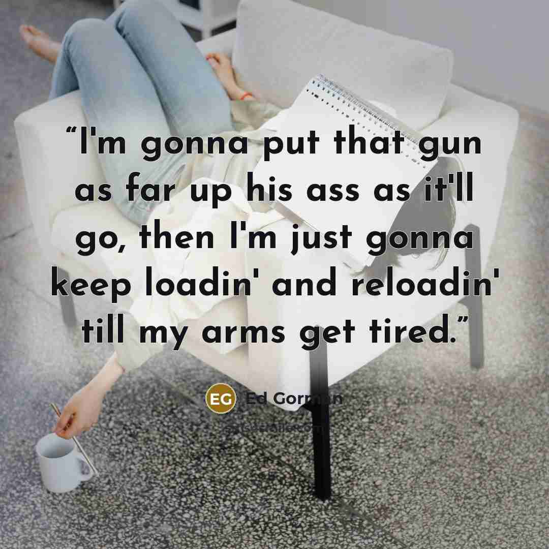 “I'm gonna put that gun as far up his ass as it'll go, then I'm just gonna keep loadin' and reloadin' till my arms get tired.” quote by Ed Gorman