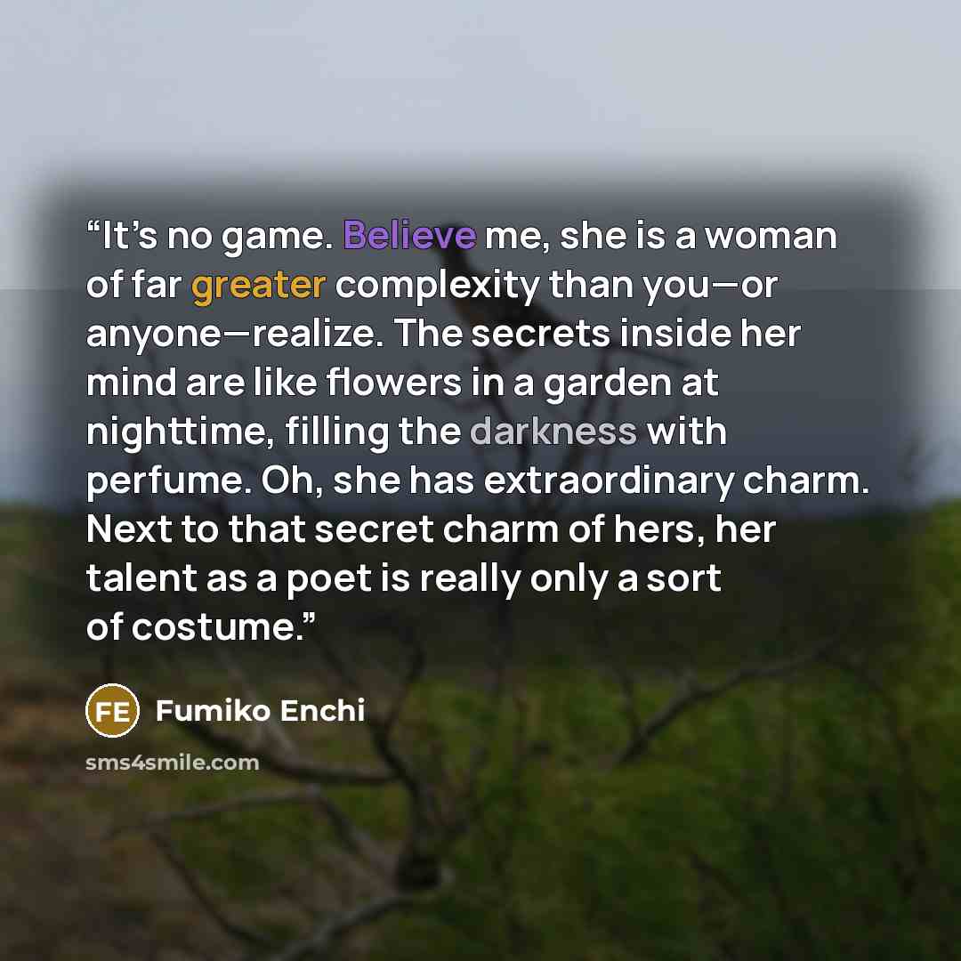 “It’s no game. Believe me, she is a woman of far greater complexity than you—or anyone—realize. The secrets inside her mind are like flowers in a garden at nighttime, filling the darkness with perfume. Oh, she has extraordinary charm. Next to that secret charm of hers, her talent as a poet is…” quote by Fumiko Enchi
