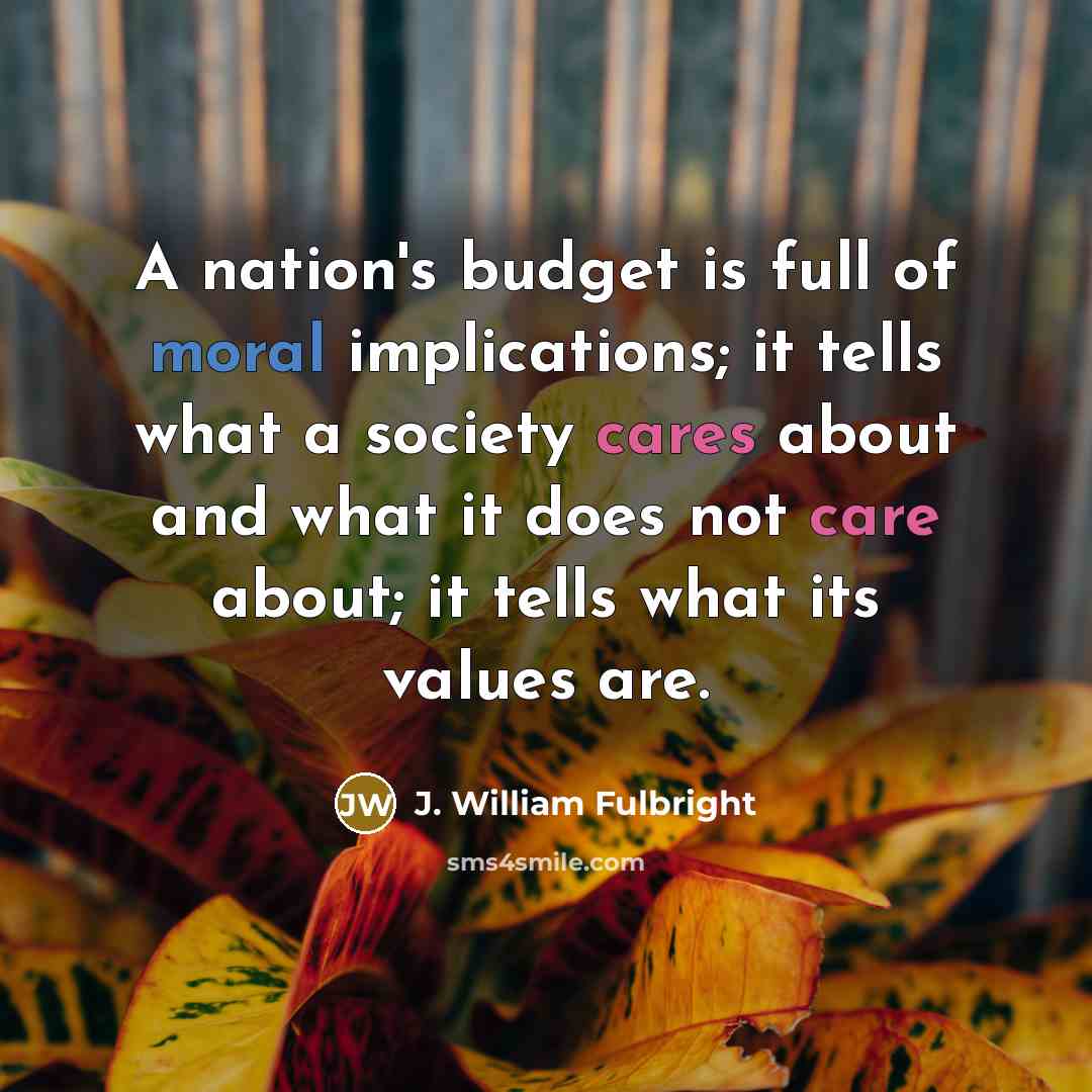 “A nation's budget is full of moral implications; it tells what a society cares about and what it does not care about; it tells what its values are.” quote by J. William Fulbright