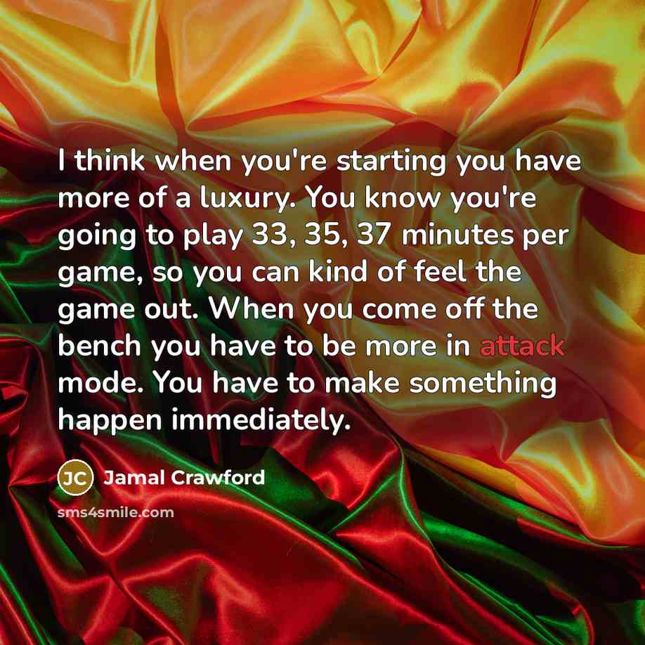 “I think when you're starting you have more of a luxury. You know you're going to play 33, 35, 37 minutes per game, so you can kind of feel the game out. When you come off the bench you have to be more in attack mode. You have to make something happen immediately.” quote by Jamal Crawford