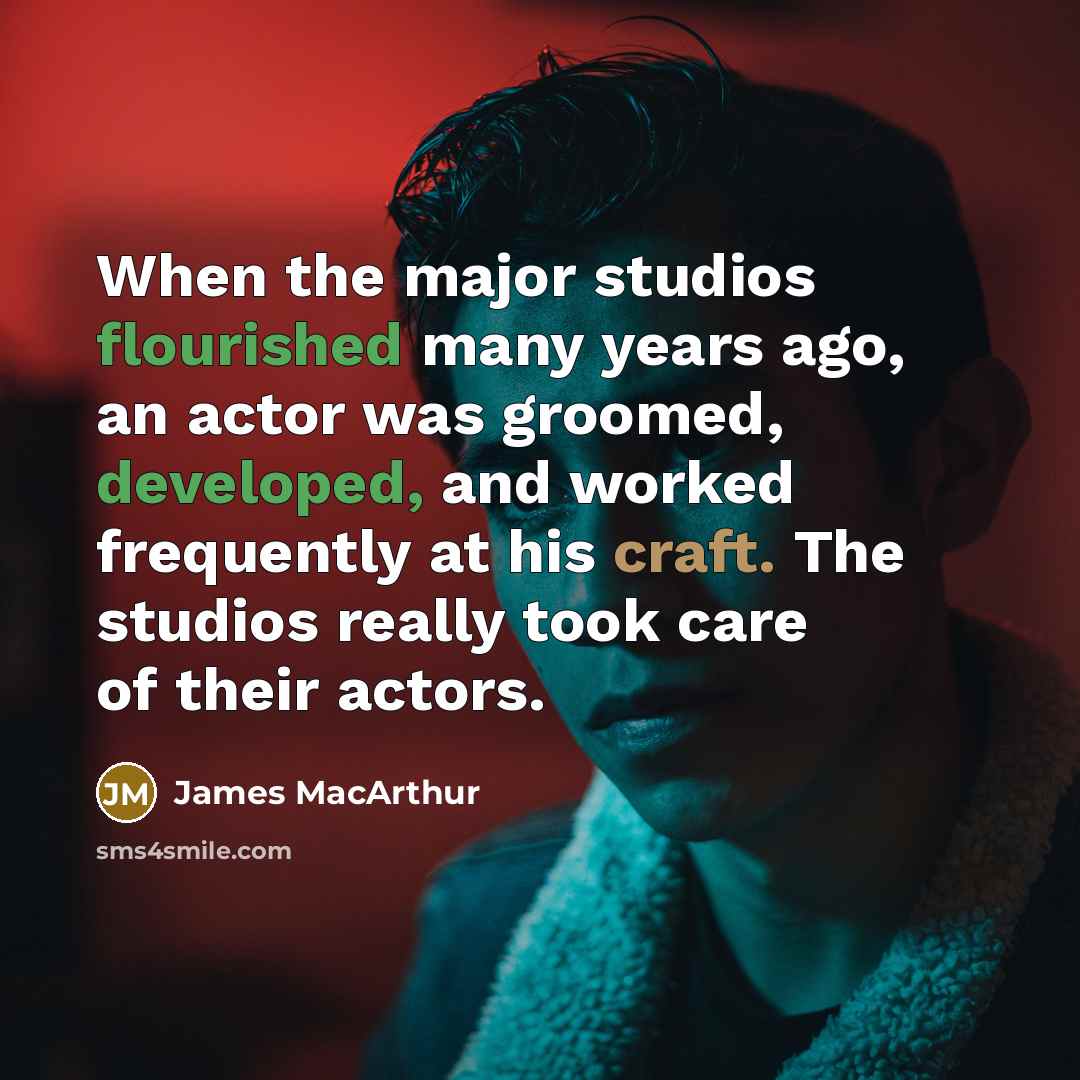 “When the major studios flourished many years ago, an actor was groomed, developed, and worked frequently at his craft. The studios really took care of their actors.” quote by James MacArthur