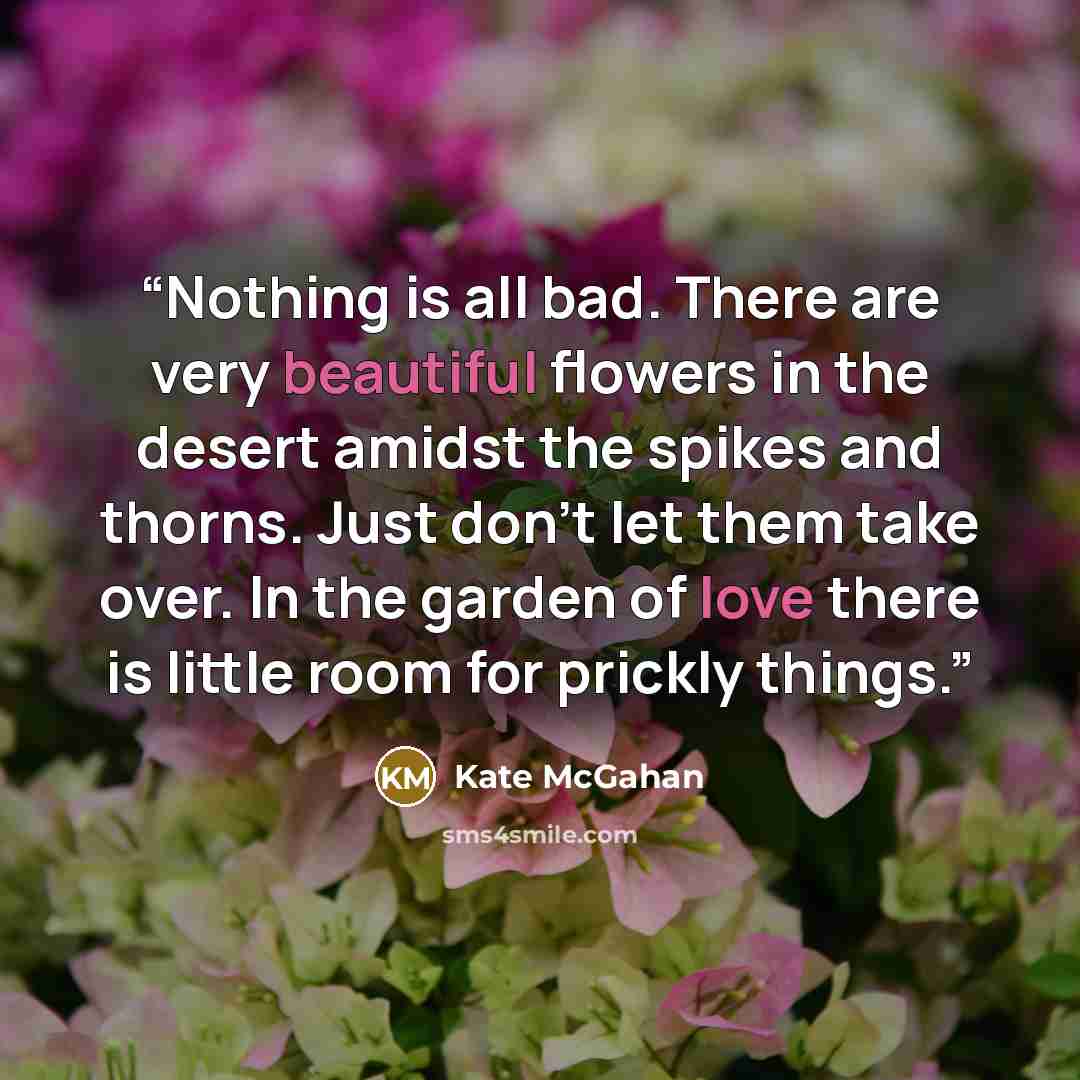“Nothing is all bad. There are very beautiful flowers in the desert amidst the spikes and thorns. Just don't let them take over. In the garden of love there is little room for prickly things.” quote by Kate McGahan