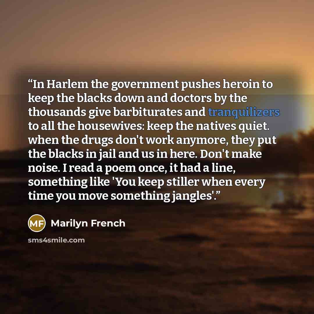 “In Harlem the government pushes heroin to keep the blacks down and doctors by the thousands give barbiturates and tranquilizers to all the housewives: keep the natives quiet. when the drugs don't work anymore, they put the blacks in jail and us in here. Don't make noise. I read a poem once, it had…” quote by Marilyn French