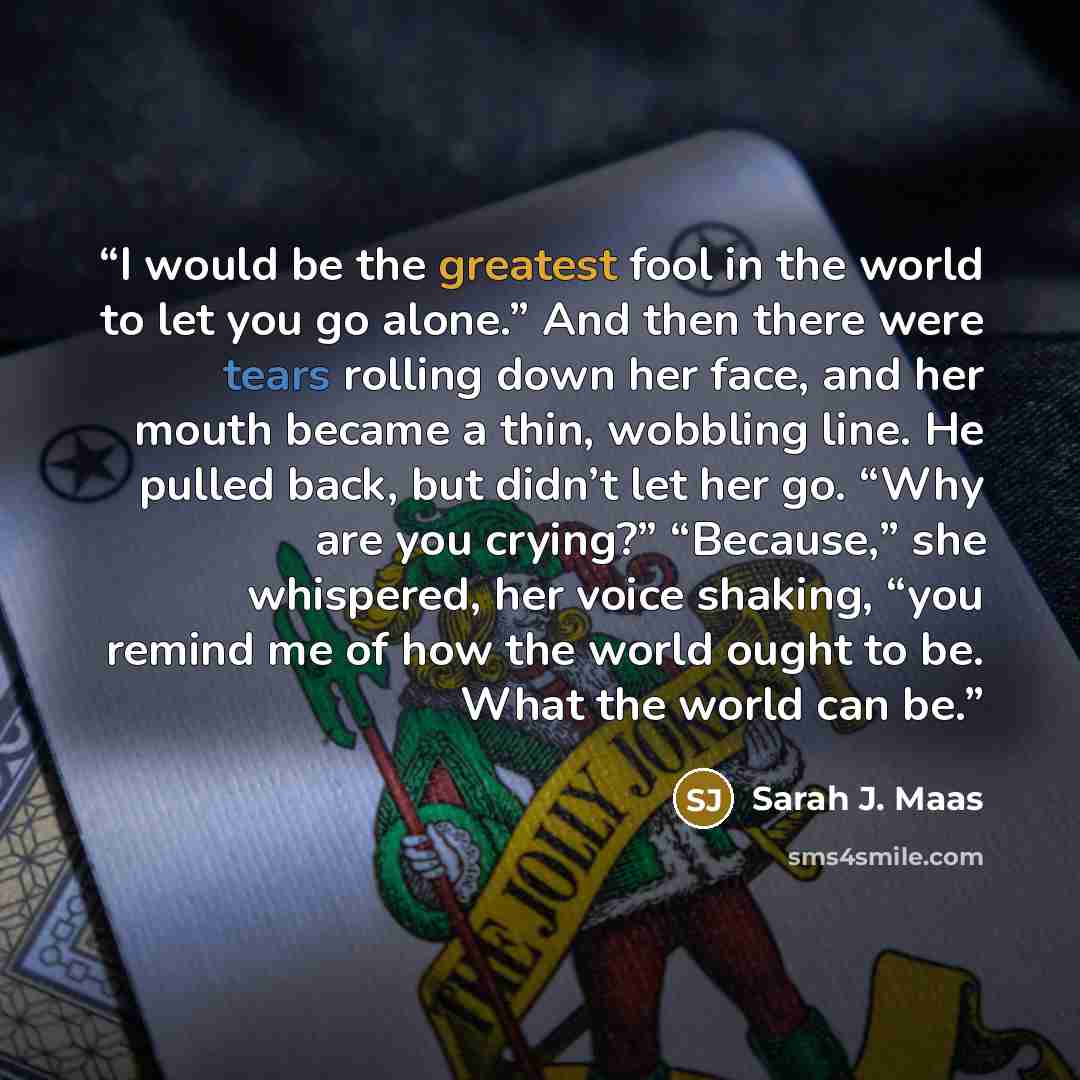 “I would be the greatest fool in the world to let you go alone.” And then there were tears rolling down her face, and her mouth became a thin, wobbling line. He pulled back, but didn’t let her go. “Why are you crying?” “Because,” she whispered, her voice shaking, “you remind me of how the world…” quote by Sarah J. Maas