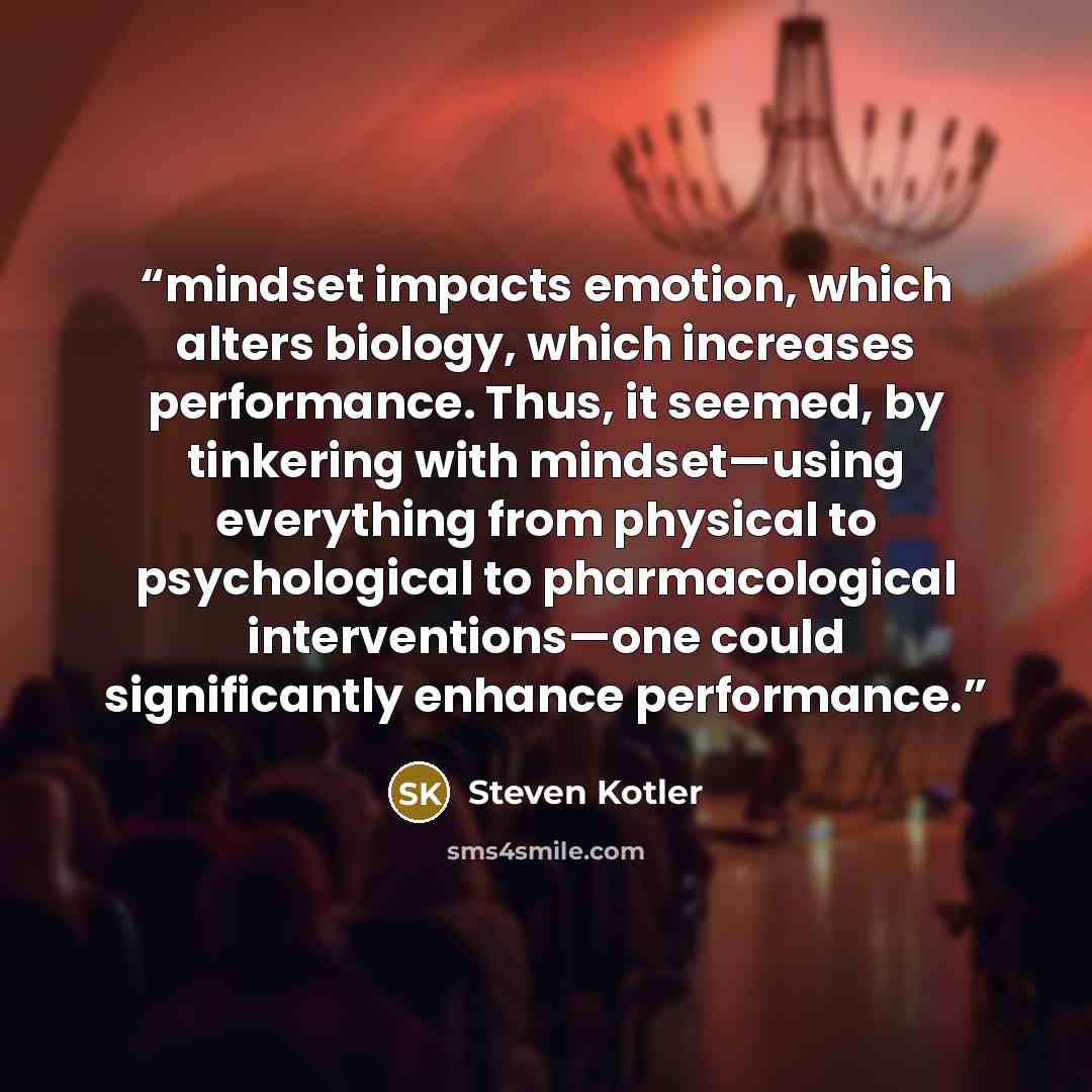 “mindset impacts emotion, which alters biology, which increases performance. Thus, it seemed, by tinkering with mindset—using everything from physical to psychological to pharmacological interventions—one could significantly enhance performance.” quote by Steven Kotler