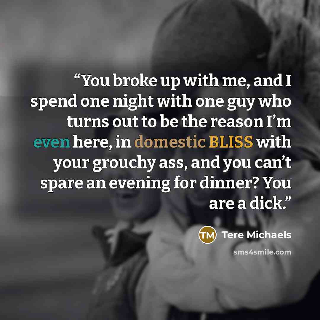 “You broke up with me, and I spend one night with one guy who turns out to be the reason I’m even here, in domestic BLISS with your grouchy ass, and you can’t spare an evening for dinner? You are a dick.” quote by Tere Michaels