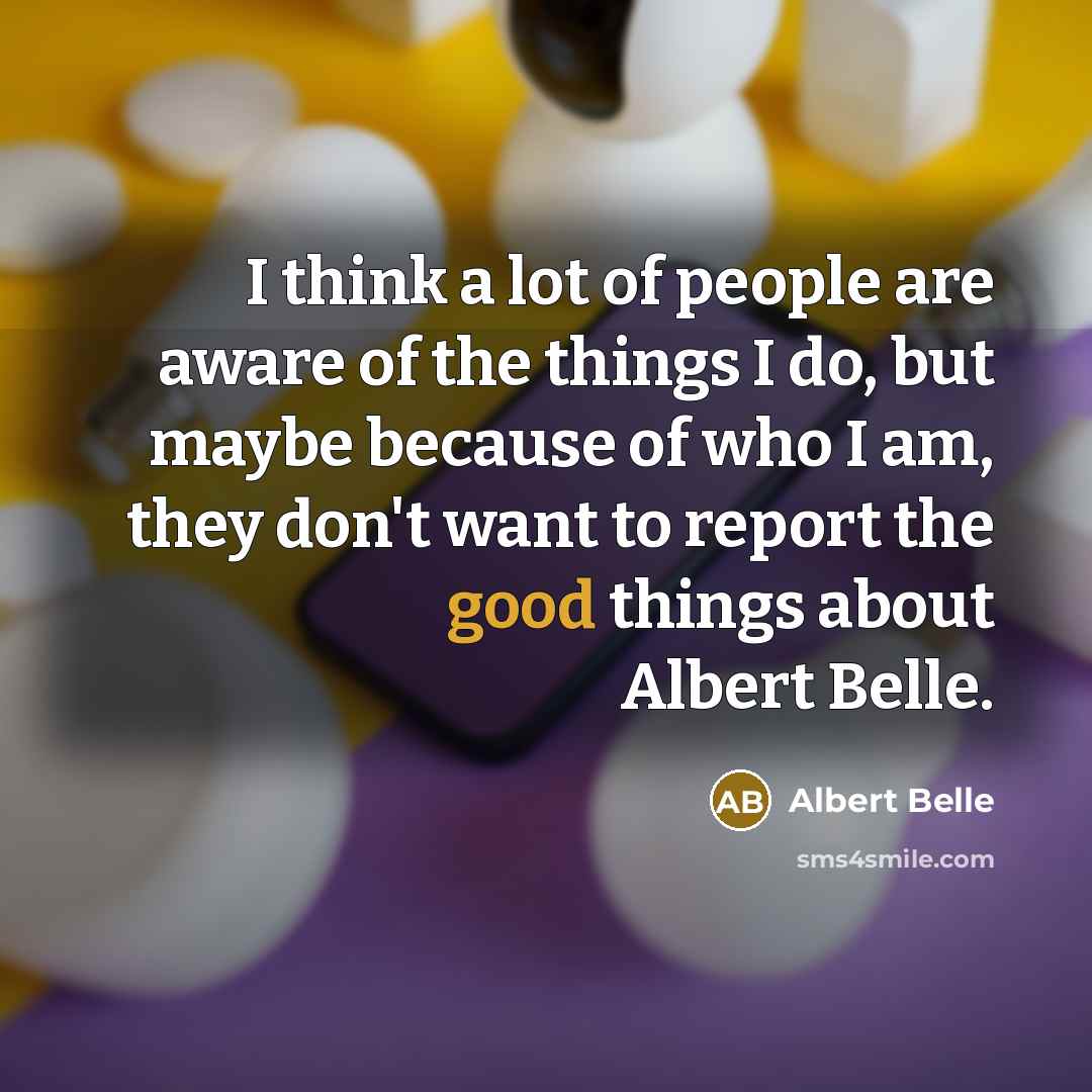 “I think a lot of people are aware of the things I do, but maybe because of who I am, they don't want to report the good things about Albert Belle.” quote by Albert Belle