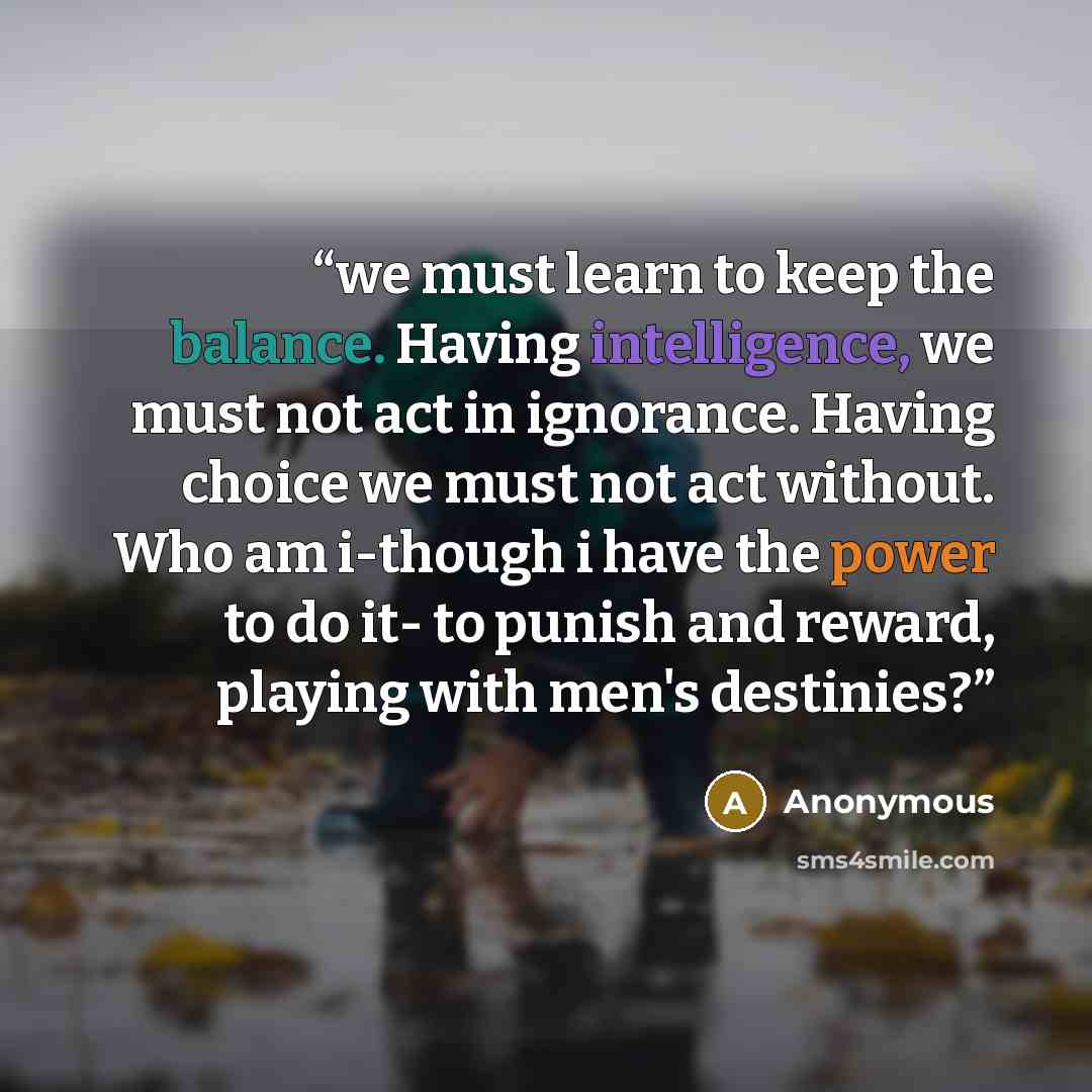 “we must learn to keep the balance. Having intelligence, we must not act in ignorance. Having choice we must not act without. Who am i-though i have the power to do it- to punish and reward, playing with men's destinies?” quote by Anonymous