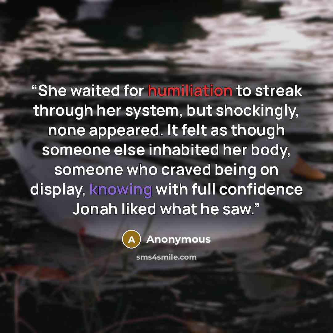 “She waited for humiliation to streak through her system, but shockingly, none appeared. It felt as though someone else inhabited her body, someone who craved being on display, knowing with full confidence Jonah liked what he saw.” quote by Anonymous