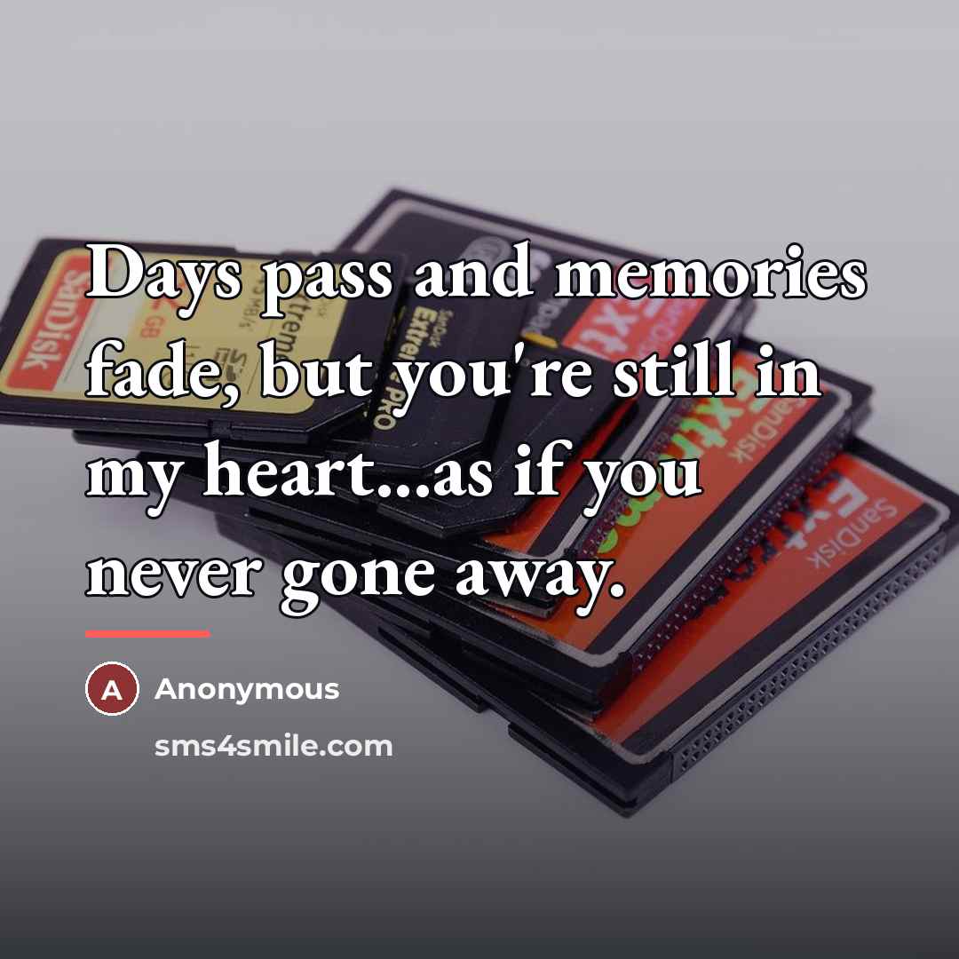 “Days pass and memories fade, but you're still in my…” quote by Anonymous