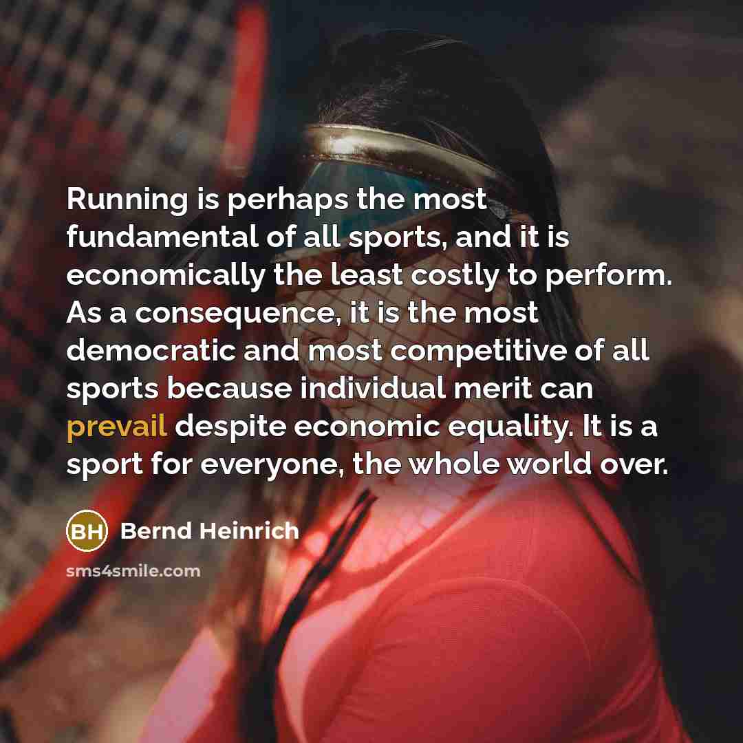 “Running is perhaps the most fundamental of all sports, and it is economically the least costly to perform. As a consequence, it is the most democratic and most competitive of all sports because individual merit can prevail despite economic equality. It is a sport for everyone, the whole world over.” quote by Bernd Heinrich