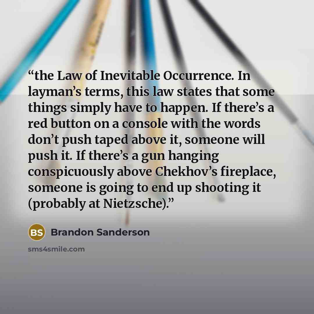 “the Law of Inevitable Occurrence. In layman’s terms, this law states that some things simply have to happen. If there’s a red button on a console with the words don’t push taped above it, someone will push it. If there’s a gun hanging conspicuously above Chekhov’s fireplace, someone is going to…” quote by Brandon Sanderson
