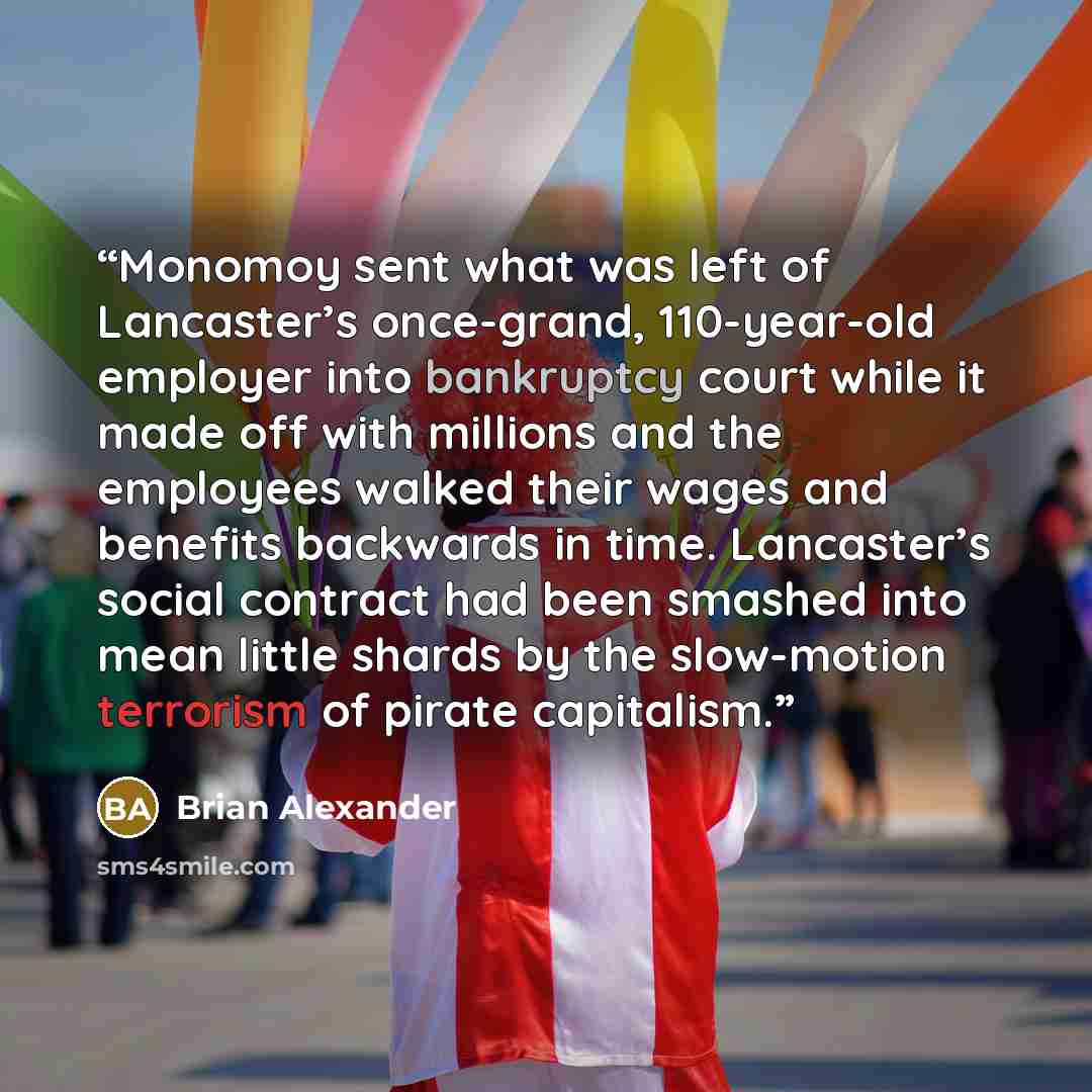 “Monomoy sent what was left of Lancaster’s once-grand, 110-year-old employer into bankruptcy court while it made off with millions and the employees walked their wages and benefits backwards in time. Lancaster’s social contract had been smashed into mean little shards by the slow-motion terrorism…” quote by Brian Alexander