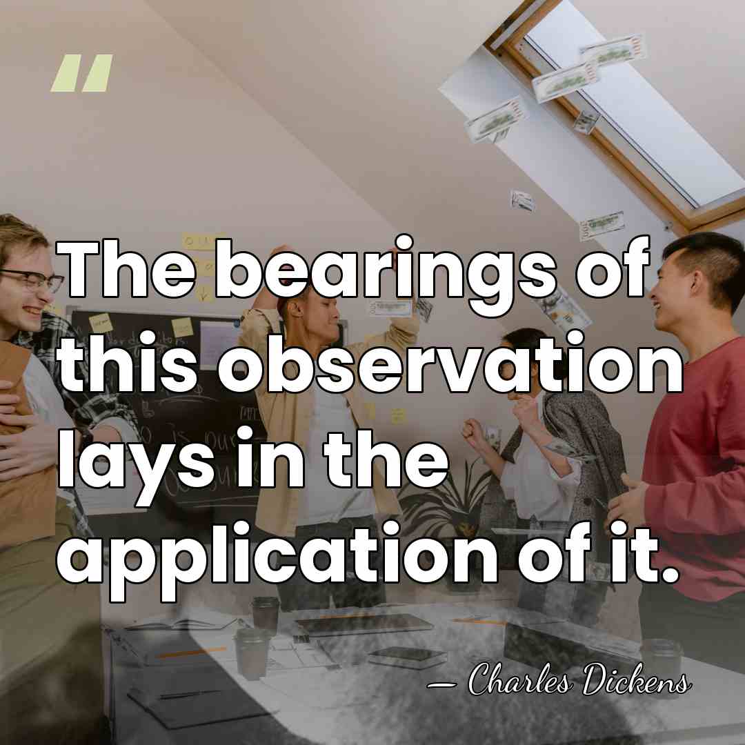 The bearings of this observation lays in the application of it. - Charles Dickens