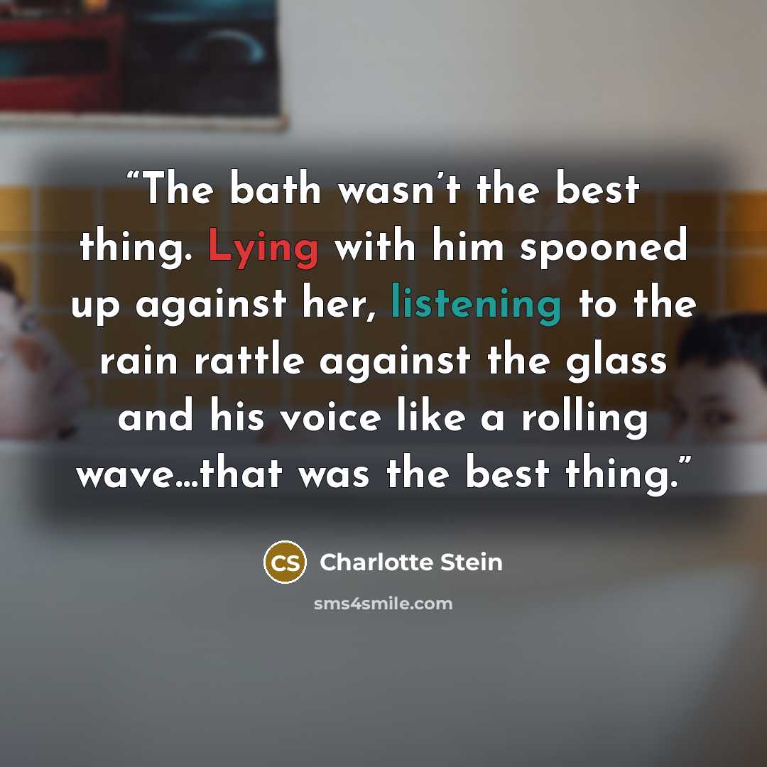 “The bath wasn’t the best thing. Lying with him spooned up against her, listening to the rain rattle against the glass and his voice like a rolling wave…that was the best thing.” quote by Charlotte Stein