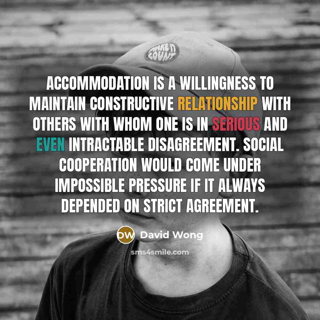 “Accommodation is a willingness to maintain constructive relationship with others with whom one is in serious and even intractable disagreement. Social cooperation would come under impossible pressure if it always depended on strict agreement.” quote by David Wong