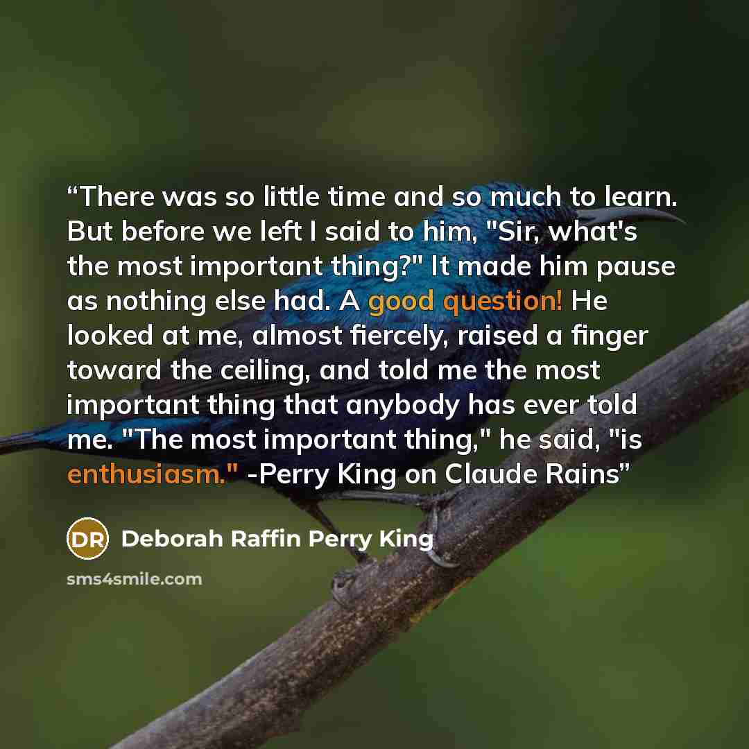 “There was so little time and so much to learn. But before we left I said to him, "Sir, what's the most important thing?" It made him pause as nothing else had. A good question! He looked at me, almost fiercely, raised a finger toward the ceiling, and told me the most important thing that anybody…” quote by Deborah Raffin Perry King
