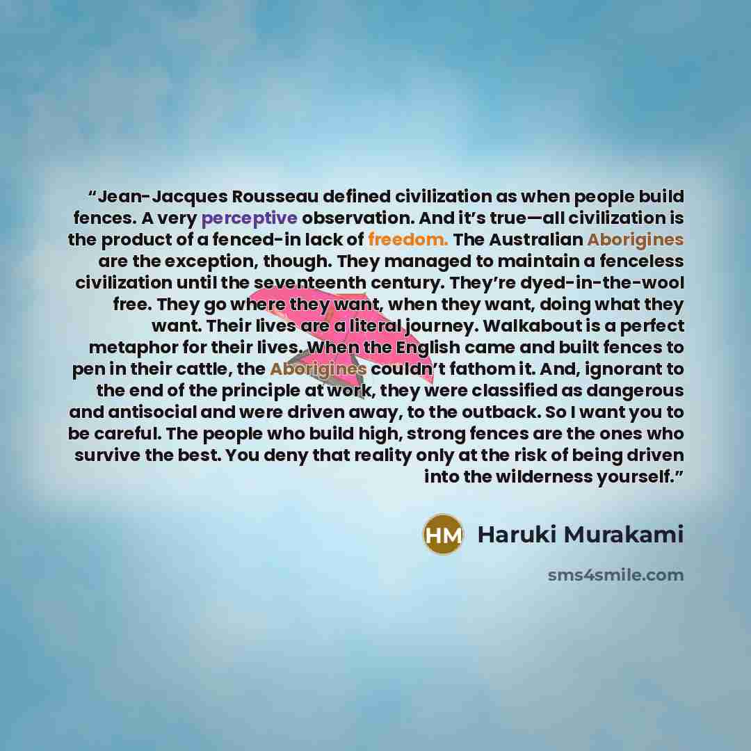“Jean-Jacques Rousseau defined civilization as when people build fences. A very perceptive observation. And it’s true—all civilization is the product of a fenced-in lack of freedom. The Australian Aborigines are the exception, though. They managed to maintain a fenceless civilization until the…” quote by Haruki Murakami