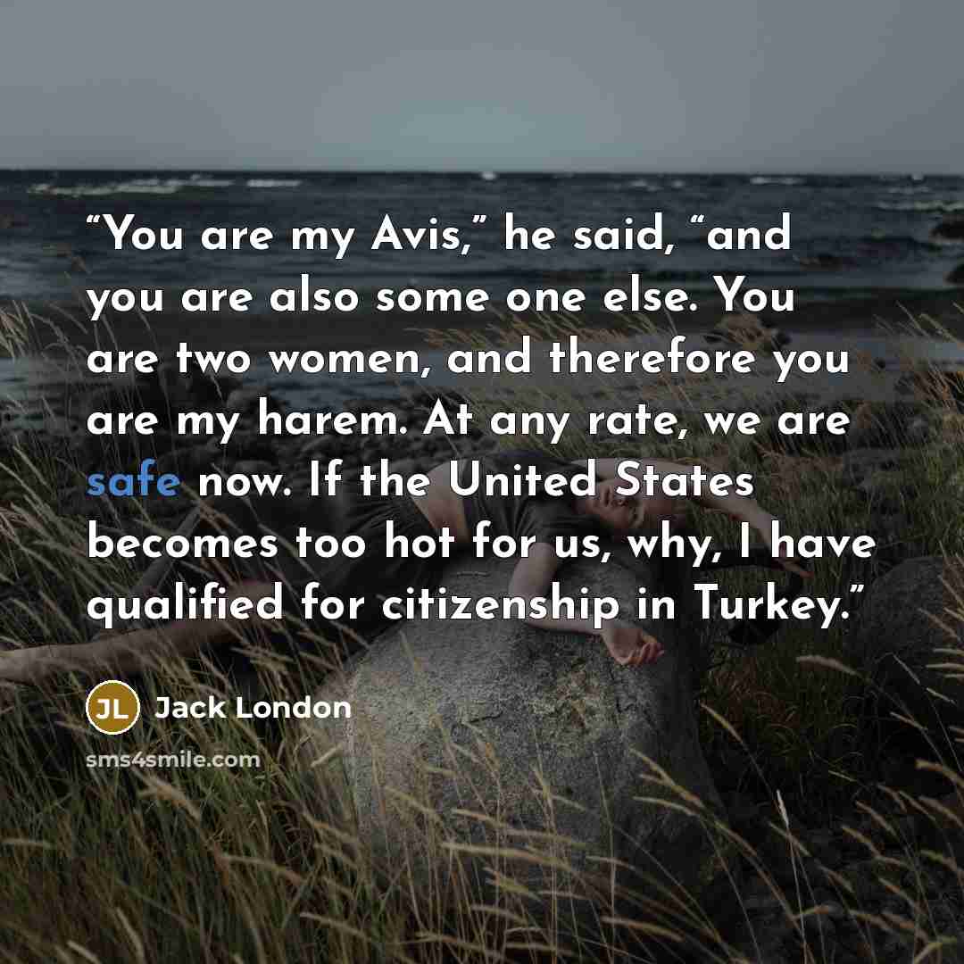 “You are my Avis,” he said, “and you are also some one else. You are two women, and therefore you are my harem. At any rate, we are safe now. If the United States becomes too hot for us, why, I have qualified for citizenship in Turkey.” quote by Jack London