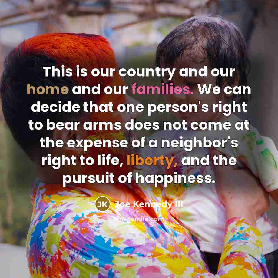 “This is our country and our home and our families. We can decide that one person's right to bear arms does not come at the expense of a neighbor's right to life, liberty, and the pursuit of happiness.” quote by Joe Kennedy III