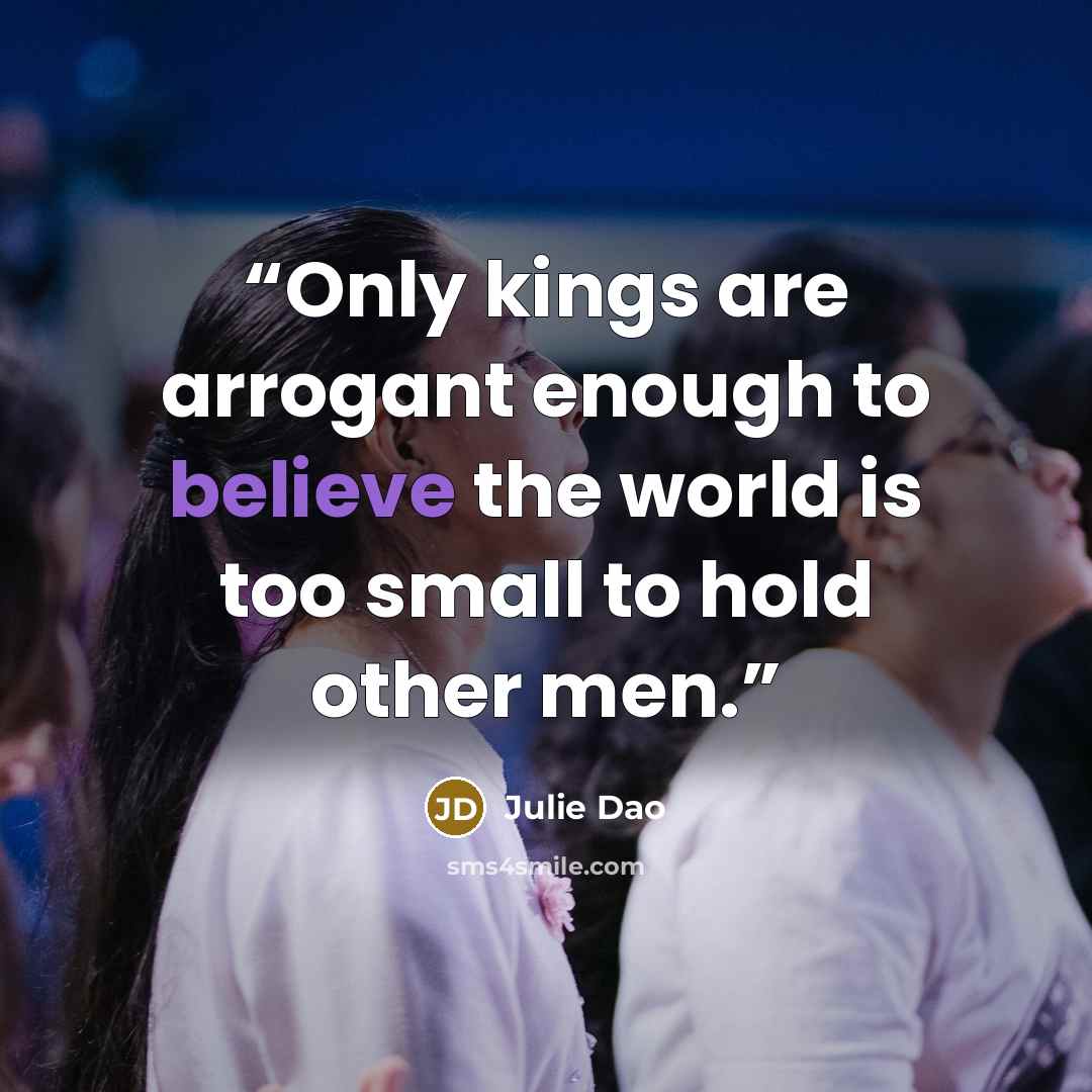 “Only kings are arrogant enough to believe the world is too small to hold other men.” quote by Julie Dao