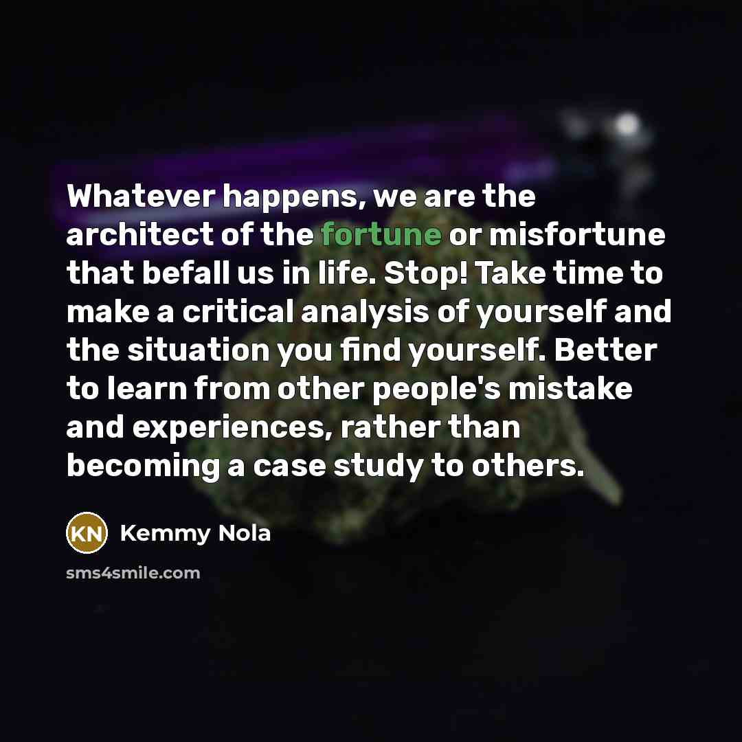 “Whatever happens, we are the architect of the fortune or misfortune that befall us in life. Stop! Take time to make a critical analysis of yourself and the situation you find yourself. Better to learn from other people's mistake and experiences, rather than becoming a case study to others.” quote by Kemmy Nola