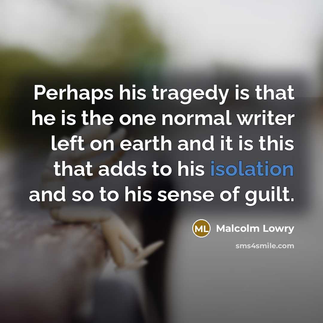 “Perhaps his tragedy is that he is the one normal…” quote by Malcolm Lowry