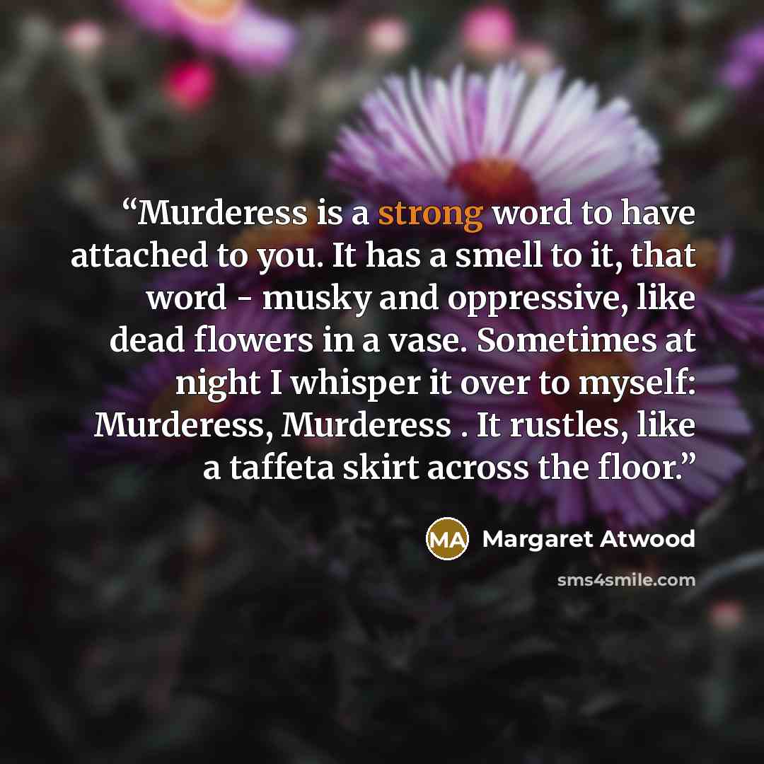 “Murderess is a strong word to have attached to you. It has a smell to it, that word - musky and oppressive, like dead flowers in a vase. Sometimes at night I whisper it over to myself: Murderess, Murderess . It rustles, like a taffeta skirt across the floor.” quote by Margaret Atwood