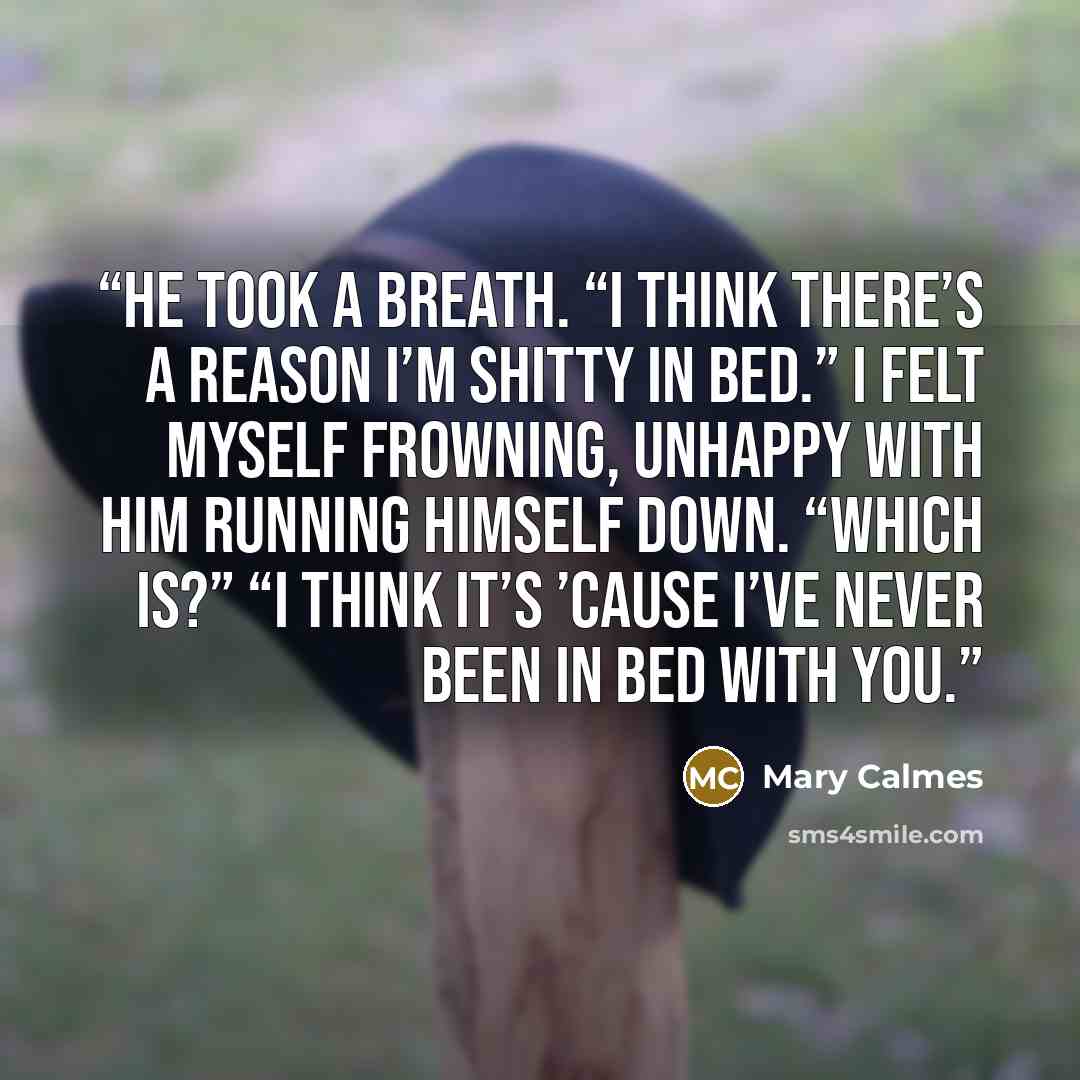“He took a breath. “I think there’s a reason I’m shitty in bed.” I felt myself frowning, unhappy with him running himself down. “Which is?” “I think it’s ’cause I’ve never been in bed with you.” quote by Mary Calmes