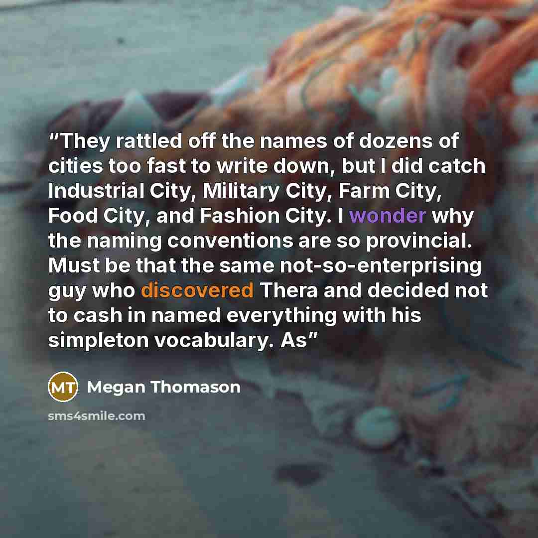 “They rattled off the names of dozens of cities too fast to write down, but I did catch Industrial City, Military City, Farm City, Food City, and Fashion City. I wonder why the naming conventions are so provincial. Must be that the same not-so-enterprising guy who discovered Thera and decided not…” quote by Megan Thomason