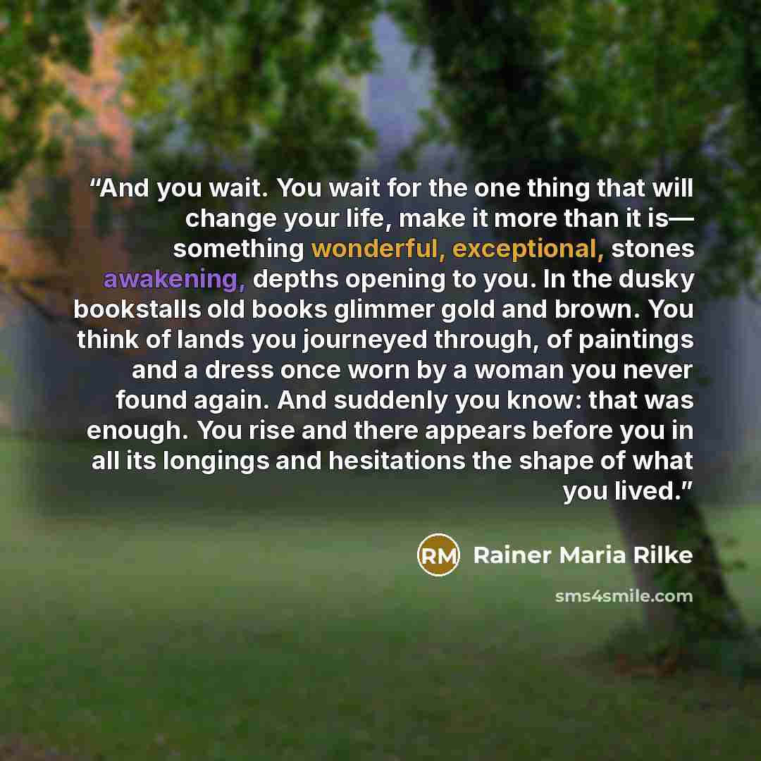 “And you wait. You wait for the one thing that will change your life, make it more than it is— something wonderful, exceptional, stones awakening, depths opening to you. In the dusky bookstalls old books glimmer gold and brown. You think of lands you journeyed through, of paintings and a dress once…” quote by Rainer Maria Rilke