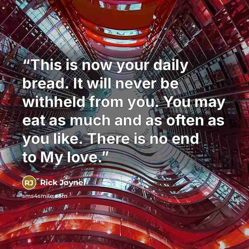 “This is now your daily bread. It will never be withheld from you. You may eat as much and as often as you like. There is no end to My love.” quote by Rick Joyner