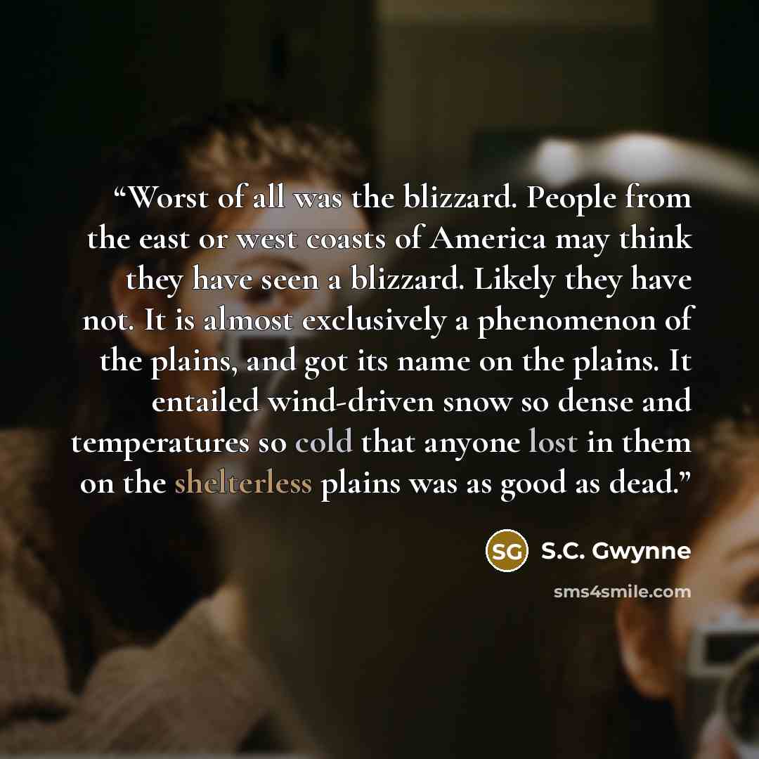 “Worst of all was the blizzard. People from the east or west coasts of America may think they have seen a blizzard. Likely they have not. It is almost exclusively a phenomenon of the plains, and got its name on the plains. It entailed wind-driven snow so dense and temperatures so cold that anyone…” quote by S.C. Gwynne