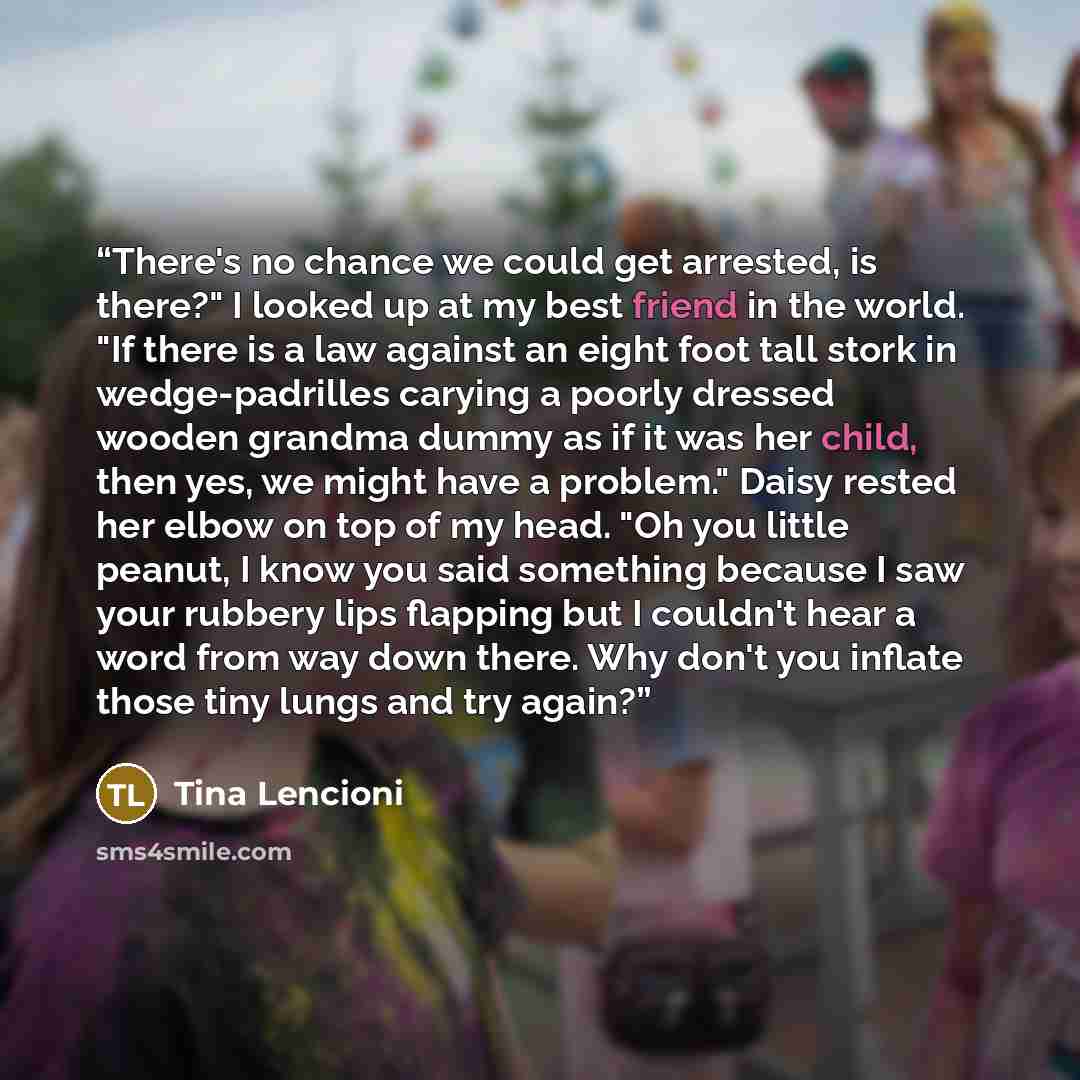 “There's no chance we could get arrested, is there?" I looked up at my best friend in the world. "If there is a law against an eight foot tall stork in wedge-padrilles carying a poorly dressed wooden grandma dummy as if it was her child, then yes, we might have a problem." Daisy rested her elbow on…” quote by Tina Lencioni