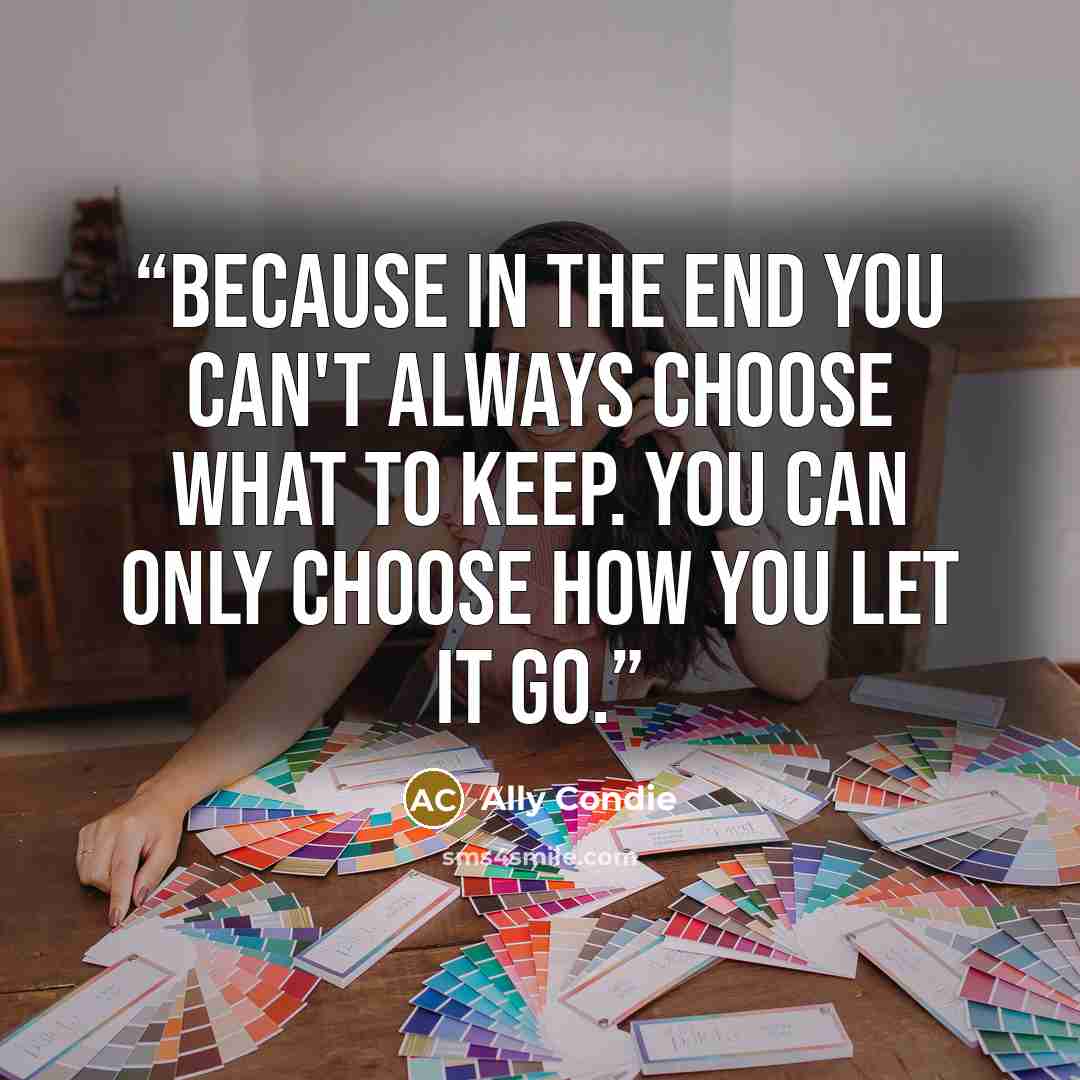 “Because in the end you can't always choose what to keep. You can only choose how you let it go.” quote by Ally Condie