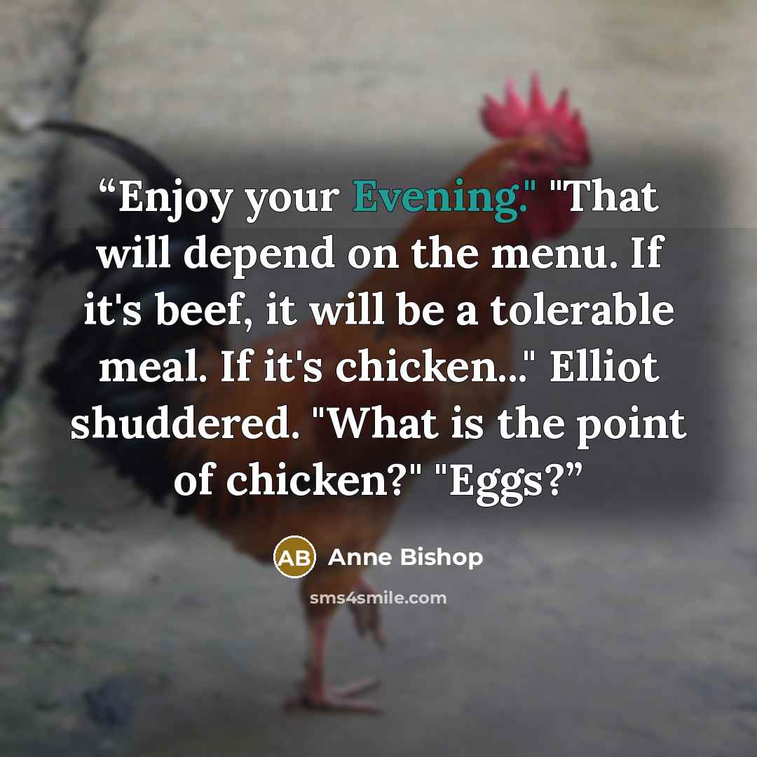 “Enjoy your Evening." "That will depend on the menu. If it's beef, it will be a tolerable meal. If it's chicken..." Elliot shuddered. "What is the point of chicken?" "Eggs?” quote by Anne Bishop