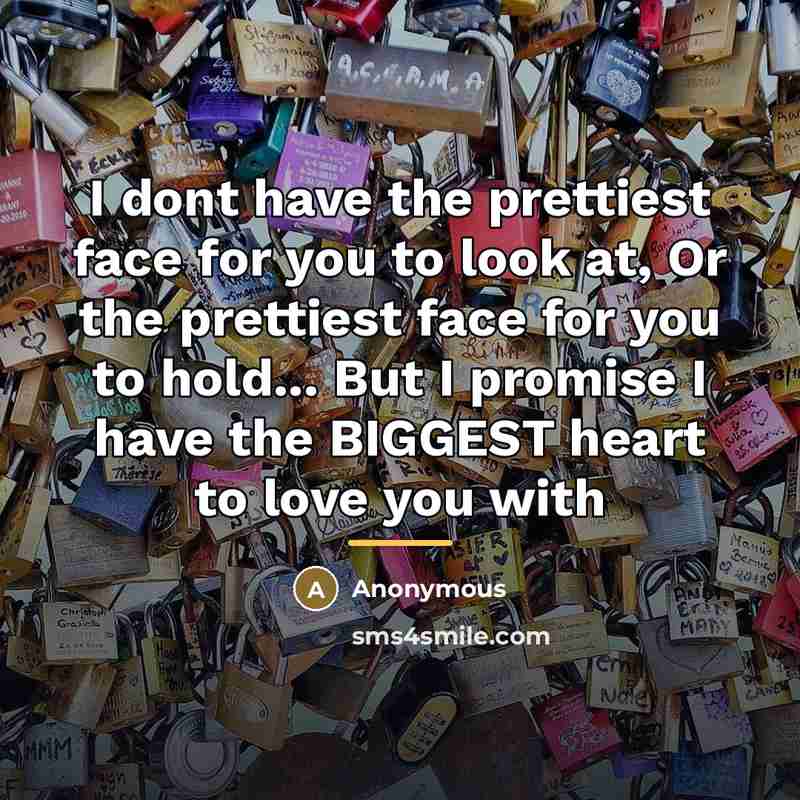 “I dont have the prettiest face for you to look at, Or the prettiest face for you to hold... But I promise I have the BIGGEST heart to love you with” quote by Anonymous
