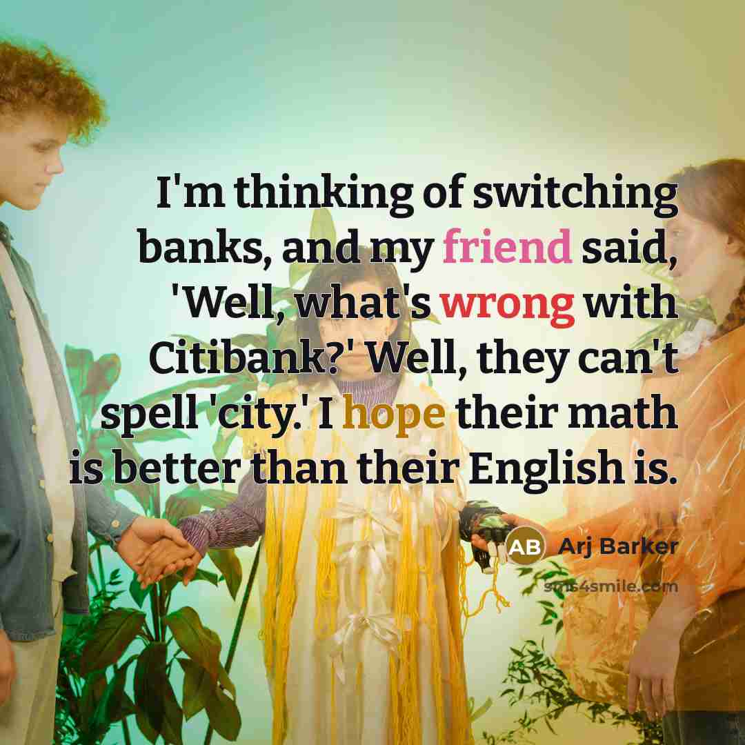 “I'm thinking of switching banks, and my friend said, 'Well, what's wrong with Citibank?' Well, they can't spell 'city.' I hope their math is better than their English is.” quote by Arj Barker